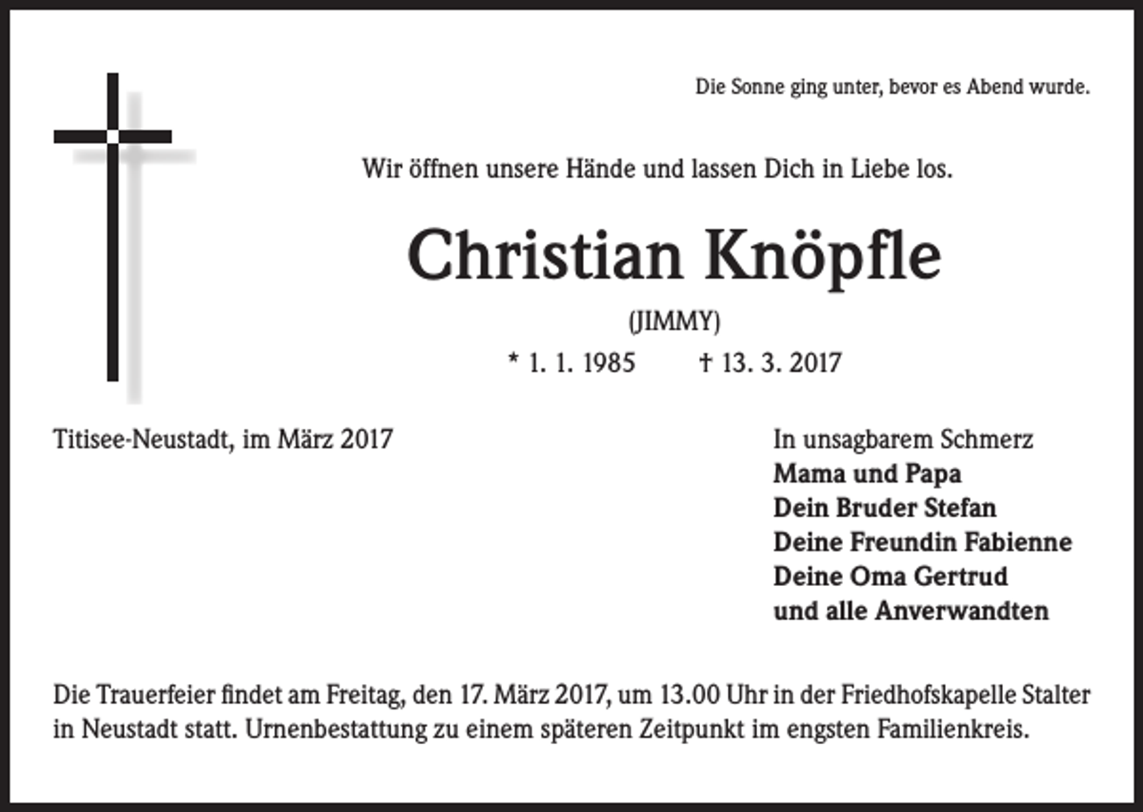 <p>Die Sonne ging unter, bevor es Abend wurde.</p><p>Wir öffnen unsere Hände und lassen Dich in Liebe los.</p><p>Christian Knöpfle<br />(JIMMY)<br />* 1. 1. 1985 † 13. 3. 2017</p><p>Titisee-Neustadt, im März 2017</p><p>In unsagbarem Schmerz<br />ama und Papa<br />M<br />Dein Bruder Stefan<br />Deine Freundin Fabienne<br />Deine Oma Gertrud<br />und alle Anverwandten</p><p>Die Trauerfeier findet am Freitag, den 17. März 2017, um 13.00 Uhr in der Friedhofskapelle Stalter<br />in Neustadt statt. Urnenbestattung zu einem späteren Zeitpunkt im engsten Familienkreis.</p>