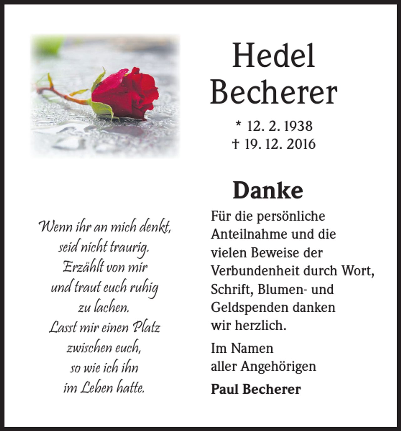 <p>Hedel<br />Becherer<br />* 12. 2. 1938<br />† 19. 12. 2016</p><p>Danke<br />Wenn ihr an mich denkt,<br />seid nicht traurig.<br />Erzählt von mir<br />und traut euch ruhig<br />zu lachen.<br />Lasst mir einen Platz<br />zwischen euch,<br />so wie ich ihn<br />im Leben hatte.</p><p>Für die persönliche<br />Anteilnahme und die<br />vielen Beweise der<br />Verbundenheit durch Wort,<br />Schrift, Blumen- und<br />Geldspenden danken<br />wir herzlich.<br />Im Namen<br />aller Angehörigen<br />Paul Becherer</p>