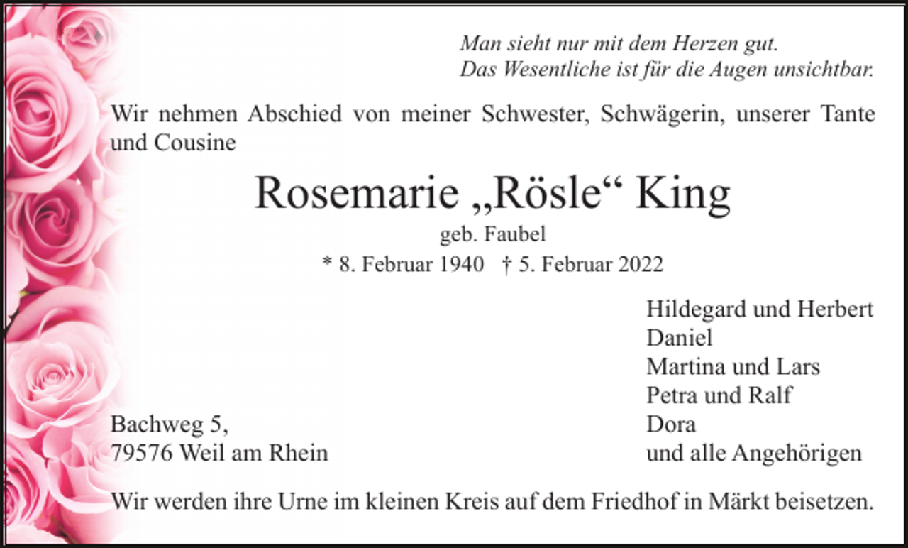 <p>Man sieht nur mit dem Herzen gut.<br />Das Wesentliche ist für die Augen unsichtbar.</p><p>Wir nehmen Abschied von meiner Schwester, Schwägerin, unserer Tante<br />und Cousine</p><p>Rosemarie „Rösle“ King<br />geb. Faubel<br />* 8. Februar 1940 † 5. Februar 2022</p><p>Bachweg 5,<br />79576 Weil am Rhein</p><p>Hildegard und Herbert<br />Daniel<br />Martina und Lars<br />Petra und Ralf<br />Dora<br />und alle Angehörigen</p><p>Wir werden ihre Urne im kleinen Kreis auf dem Friedhof in Märkt beisetzen.</p>