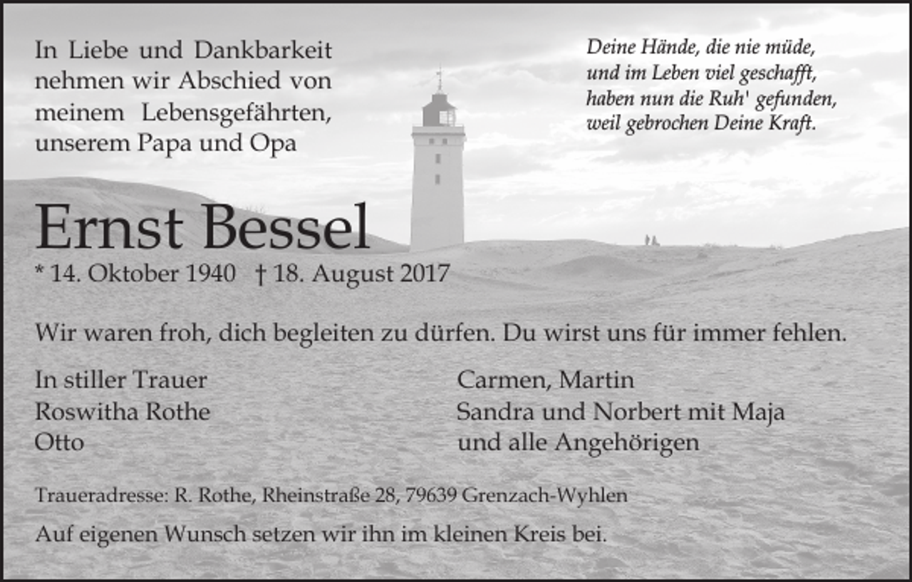 <p>IInn Liebe<br />Li e b e und<br />u n d Dankbarkeit<br />D a n k b ark eit<br />nnehmen<br />e h m e n wir<br />wir Abschied<br />A b s c hi e d von<br />von<br />mmeinem<br />ei n e m LLebensgefährten,<br />e b e n s g ef ä hr t e n,<br />uunserem<br />n s er e m PPapa<br />a p a uund<br />n d Opa<br />O pa</p><p>Deine<br />dienie<br />nie mmüde,<br />Dei ne HHände,<br />ä n de, die<br />ü de,<br />u n d iim<br />m Le<br />be n viel<br />c h a fft,<br />und<br />Leben<br />viel ges<br />geschafft,<br />haben<br />die Ruh'<br />gefunden,<br />h a be n nun<br />n u n die<br />R u h' gef<br />u n de n,<br />weil<br />Kraft.<br />weil gegebrochen<br />br o c he n Deine<br />Dei ne Kr<br />a ft.</p><p>Er<br />n st BBessel<br />e s s el<br />Ernst</p><p>* 14.<br />1 4. Oktober<br />O kt o b er 1940<br />1 9 4 0 †† 18.<br />1 8. August<br />A u g u st 22<br />Wir<br />ar e n frfroh,<br />o h, didich<br />c h b begleiten<br />e gl eit e n zu<br />z u dürfen.<br />d ürf e n. Du<br />D u wirst<br />wir st uuns<br />n s f für<br />ür i immer<br />m m er f efehlen.<br />h l e n.<br />Wir wwaren<br />I n stiller<br />In<br />still er Trauer<br />Tr a u er<br />RRoswitha<br />o s wit h a RRothe<br />ot h e<br />Otto<br />Ott<br />o</p><p>Carmen,<br />C ar m e n, Martin<br />M arti n<br />Sandra<br />S a n dr a und<br />u n d Norbert<br />N or b ert mit<br />m it Maja<br />M aj a<br />und<br />alle<br />u n d all<br />e Angehörigen<br />A n g e h öri g e n</p><p>Traueradresse:<br />Tr<br />a u er a dr e s s e: R.<br />R. Rothe,<br />R ot h e, Rheinstraße<br />R h ei n str a ß e 28,<br />2 8, 79639<br />7 9 6 3 9 Grenzach-Wyhlen<br />Gr e n z a c h- W y hl e n</p><p>AAuf<br />uf eieigenen<br />g e n e n Wunsch<br />W u n s c h s setzen<br />e t z e n wir<br />wir iihn<br />h n iimm kleinen<br />kl ei n e n Kreis<br />Kr ei s bei.<br />b ei.</p>