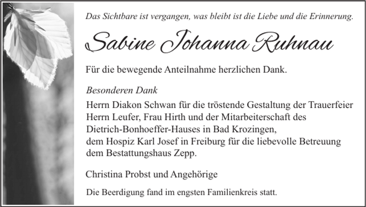 <p>Das Sichtbare ist vergangen, was bleibt ist die Liebe und die Erinnerung.</p><p>Sabine Johanna Ruhnau<br />Für die bewegende Anteilnahme herzlichen Dank.<br />Besonderen Dank<br />Herrn Diakon Schwan für die tröstende Gestaltung der Trauerfeier<br />Herrn Leufer, Frau Hirth und der Mitarbeiterschaft des<br />Dietrich-Bonhoeffer-Hauses in Bad Krozingen,<br />dem Hospiz Karl Josef in Freiburg für die liebevolle Betreuung<br />dem Bestattungshaus Zepp.<br />Christina Probst und Angehörige<br />Die Beerdigung fand im engsten Familienkreis statt.</p>
