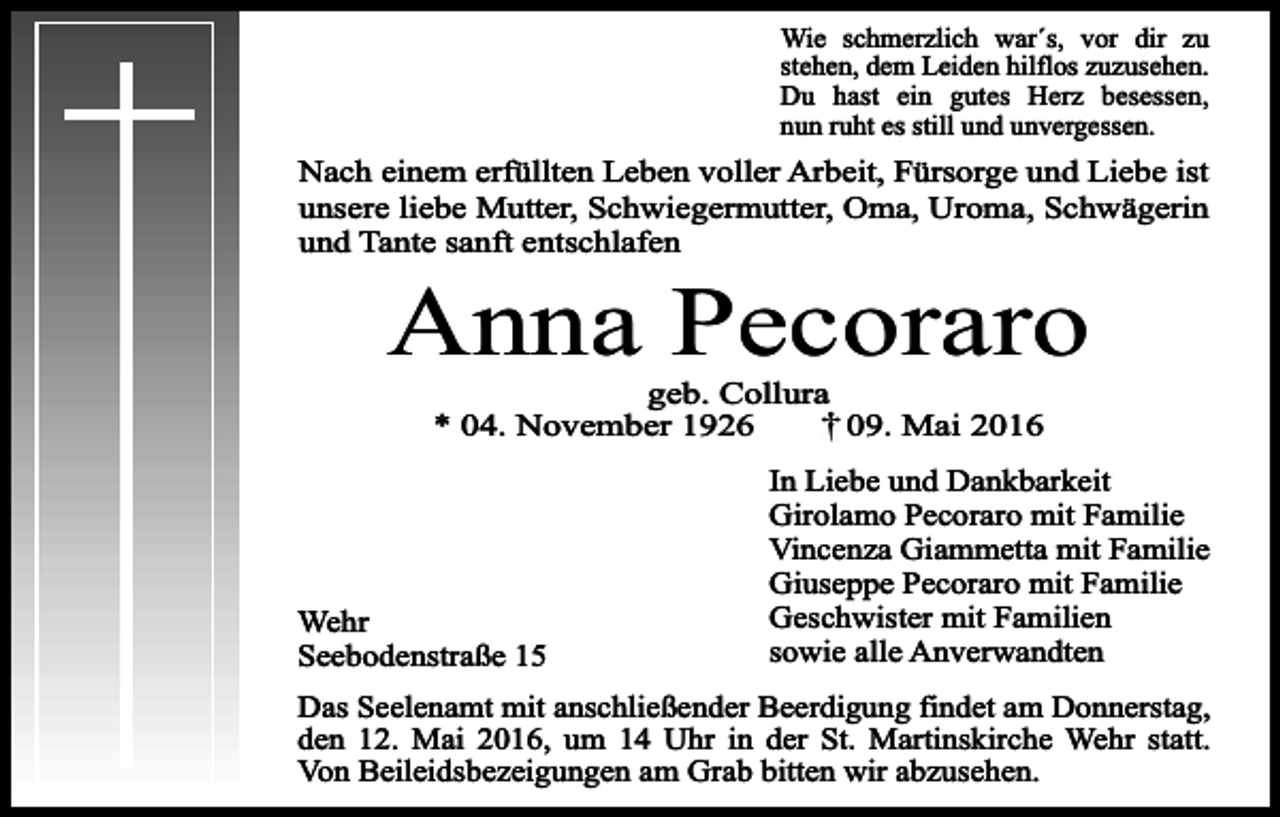 <p>Wie schmerzlich war´s, vor dir zu<br />stehen, dem Leiden hilflos zuzusehen.<br />Du hast ein gutes Herz besessen,<br />nun ruht es still und unvergessen.</p><p>Nach einem erfüllten Leben voller Arbeit, Fürsorge und Liebe ist<br />unsere liebe Mutter, Schwiegermutter, Oma, Uroma, Schwägerin<br />und Tante sanft entschlafen</p><p>Anna Pecoraro<br />geb. Collura<br />* 04. November 1926<br />09. Mai 2016</p><p>Wehr<br />Seebodenstraße 15</p><p>In Liebe und Dankbarkeit<br />Girolamo Pecoraro mit Familie<br />Vincenza Giammetta mit Familie<br />Giuseppe Pecoraro mit Familie<br />Geschwister mit Familien<br />sowie alle Anverwandten</p><p>Das Seelenamt mit anschließender Beerdigung findet am Donnerstag,<br />den 12. Mai 2016, um 14 Uhr in der St. Martinskirche Wehr statt.<br />Von Beileidsbezeigungen am Grab bitten wir abzusehen.</p>