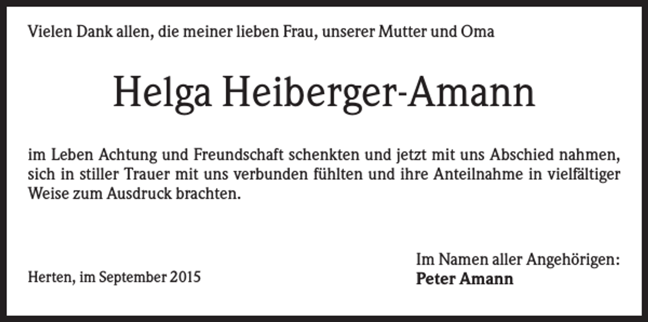 <p>Vielen Dank allen, die meiner lieben Frau, unserer Mutter und Oma</p><p>Helga Heiberger-Amann<br />im Leben Achtung und Freundschaft schenkten und jetzt mit uns Abschied nahmen,<br />sich in stiller Trauer mit uns verbunden fühlten und ihre Anteilnahme in vielfältiger<br />Weise zum Ausdruck brachten.</p><p>Herten, im September 2015</p><p>Im Namen aller Angehörigen:<br />Peter Amann</p>
