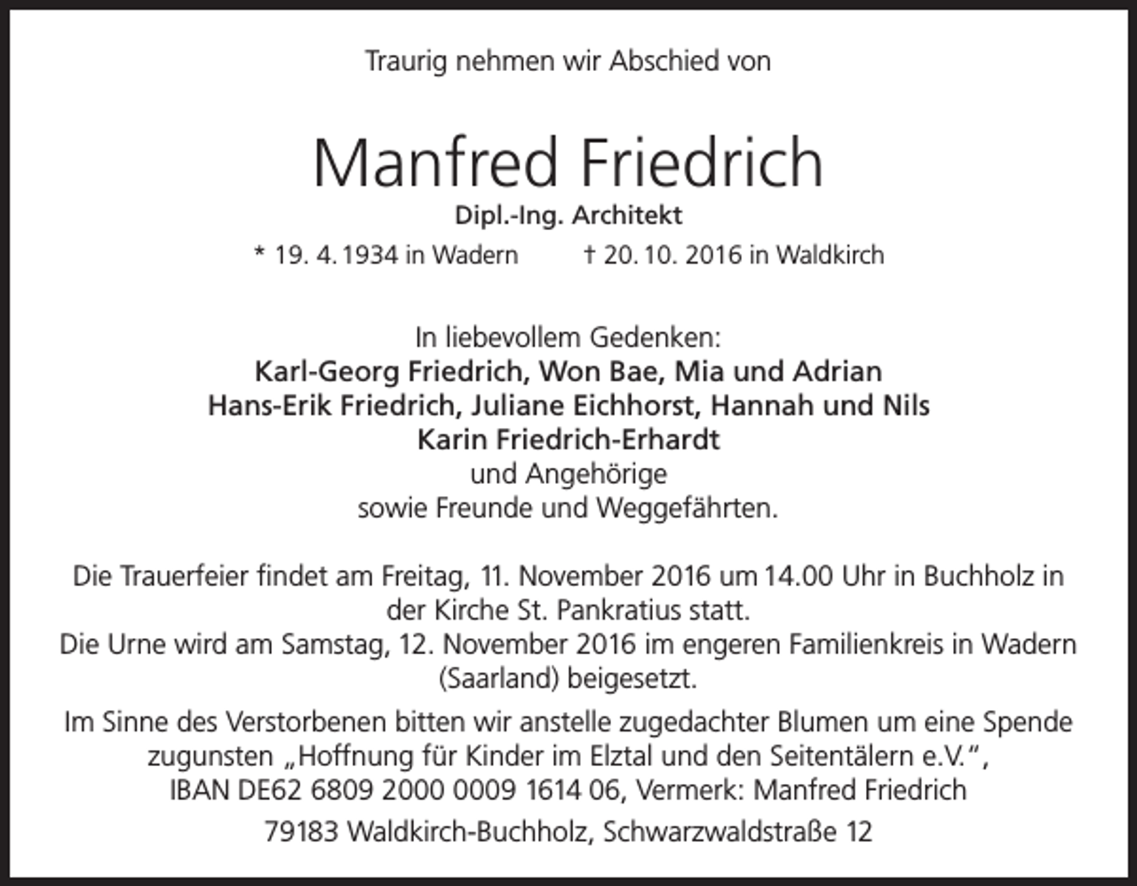 <p>Traurig nehmen wir Abschied von</p><p>Manfred Friedrich<br />Dipl.-Ing. Architekt<br />* 19. 4. 1934 in Wadern<br />† 20. 10. 2016 in Waldkirch</p><p>In liebevollem Gedenken:<br />Karl-Georg Friedrich, Won Bae, Mia und Adrian<br />Hans-Erik Friedrich, Juliane Eichhorst, Hannah und Nils<br />Karin Friedrich-Erhardt<br />und Angehörige<br />sowie Freunde und Weggefährten.<br />Die Trauerfeier findet am Freitag, 11. November 2016 um 14.00 Uhr in Buchholz in<br />der Kirche St. Pankratius statt.<br />Die Urne wird am Samstag, 12. November 2016 im engeren Familienkreis in Wadern<br />(Saarland) beigesetzt.<br />Im Sinne des Verstorbenen bitten wir anstelle zugedachter Blumen um eine Spende<br />zugunsten „Hoffnung für Kinder im Elztal und den Seitentälern e.V.“,<br />IBAN DE62 6809 29 1614 06, Vermerk: Manfred Friedrich<br />79183 Waldkirch-Buchholz, Schwarzwaldstraße 12</p>