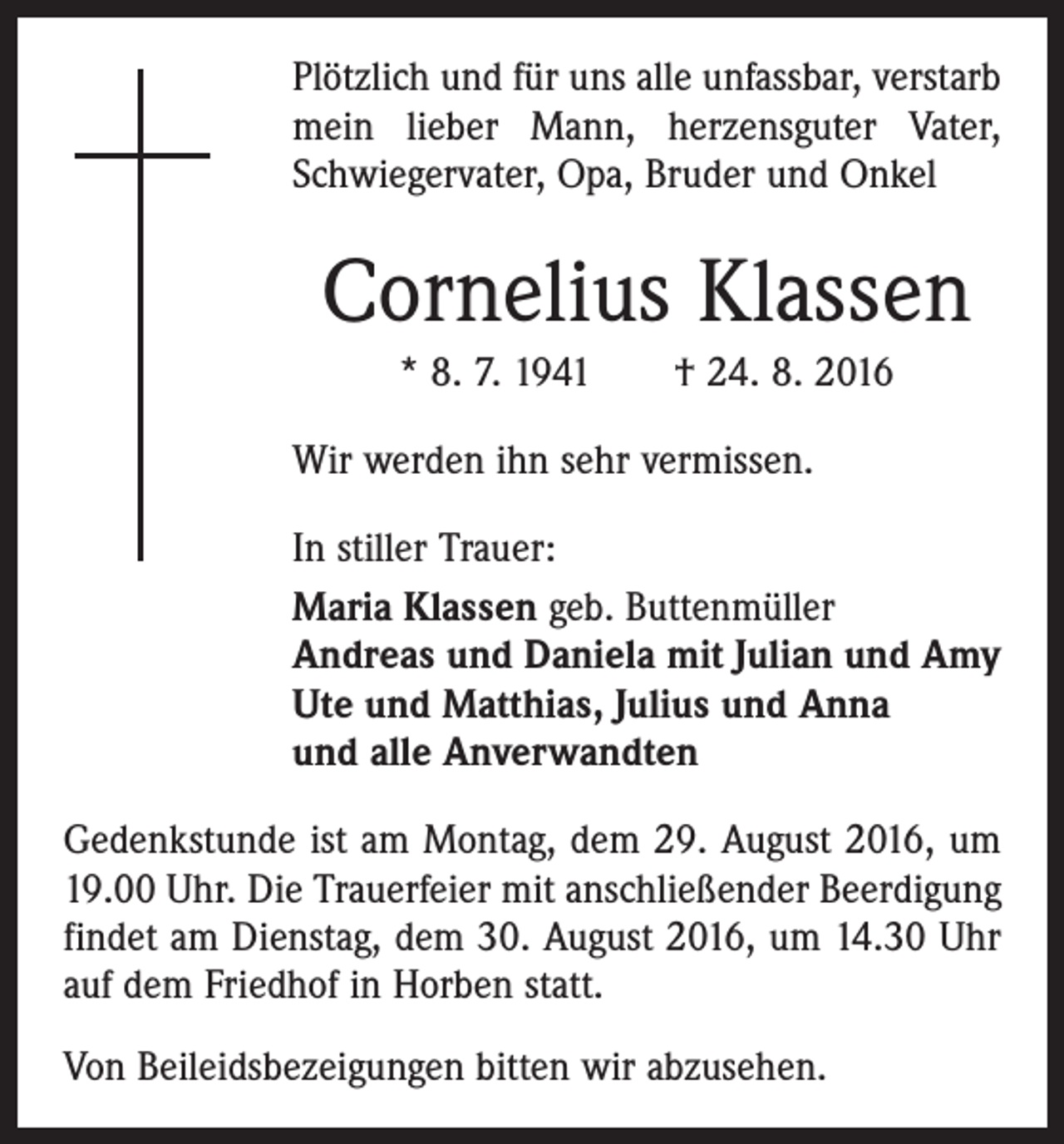 <p>Plötzlich und für uns alle unfassbar, verstarb<br />mein lieber Mann, herzensguter Vater,<br />Schwiegervater, Opa, Bruder und Onkel</p><p>Cornelius Klassen<br />* 8. 7. 1941 † 24. 8. 2016<br />Wir werden ihn sehr vermissen.<br />In stiller Trauer:<br />Maria Klassen geb. Buttenmüller<br />Andreas und Daniela mit Julian und Amy<br />Ute und Matthias, Julius und Anna<br />und alle Anverwandten<br />Gedenkstunde ist am Montag, dem 29. August 2016, um<br />19.00 Uhr. Die Trauerfeier mit anschließender Beerdigung<br />findet am Dienstag, dem 30. August 2016, um 14.30 Uhr<br />auf dem Friedhof in Horben statt.<br />Von Beileidsbezeigungen bitten wir abzusehen.</p>