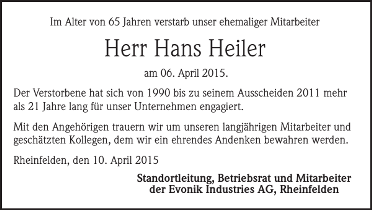 <p>Im Alter von 65 Jahren verstarb unser ehemaliger Mitarbeiter</p><p>Herr Hans Heiler<br />am 06. April 2015.<br />Der Verstorbene hat sich von 1990 bis zu seinem Ausscheiden 2011 mehr<br />als 21 Jahre lang für unser Unternehmen engagiert.<br />Mit den Angehörigen trauern wir um unseren langjährigen Mitarbeiter und<br />geschätzten Kollegen, dem wir ein ehrendes Andenken bewahren werden.<br />Rheinfelden, den 10. April 2015<br />Standortleitung, Betriebsrat und Mitarbeiter<br />der Evonik Industries AG, Rheinfelden</p>