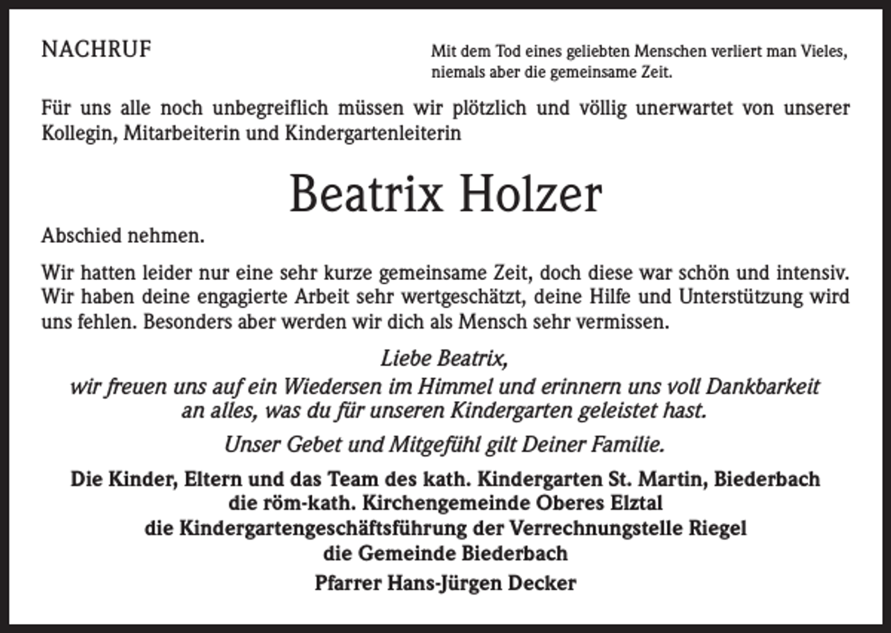 <p>NACHRUF</p><p>Mit dem Tod eines geliebten Menschen verliert man Vieles,<br />niemals aber die gemeinsame Zeit.</p><p>Für uns alle noch unbegreiflich müssen wir plötzlich und völlig unerwartet von unserer<br />­Kollegin, Mitarbeiterin und Kindergartenleiterin</p><p>Abschied nehmen.</p><p>Beatrix Holzer</p><p>Wir hatten leider nur eine sehr kurze gemeinsame Zeit, doch diese war schön und intensiv.<br />Wir haben deine engagierte Arbeit sehr wertgeschätzt, deine Hilfe und Unterstützung wird<br />uns fehlen. Besonders aber werden wir dich als Mensch sehr vermissen.<br />Liebe Beatrix,<br />wir freuen uns auf ein Wiedersen im Himmel und erinnern uns voll Dankbarkeit<br />an alles, was du für unseren Kindergarten geleistet hast.<br />Unser Gebet und Mitgefühl gilt Deiner Familie.<br />Die Kinder, Eltern und das Team des kath. Kindergarten St. Martin, Biederbach<br />die röm-kath. Kirchengemeinde Oberes Elztal<br />die Kindergartengeschäftsführung der Verrechnungstelle Riegel<br />die Gemeinde Biederbach<br />Pfarrer Hans-Jürgen Decker</p>