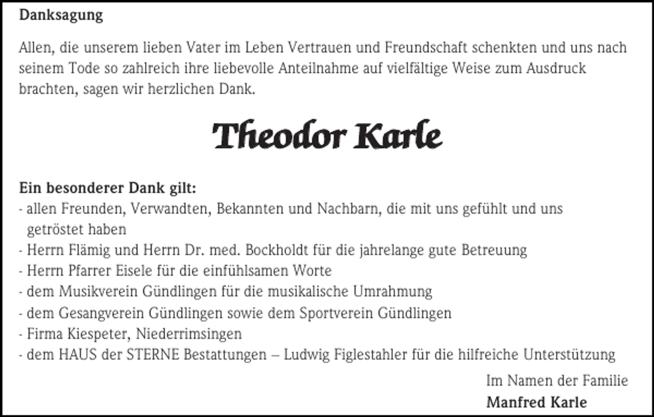 <p>Danksagung<br />Allen, die unserem lieben Vater im Leben Vertrauen und Freundschaft schenkten und uns nach<br />seinem Tode so zahlreich ihre liebevolle Anteilnahme auf vielfältige Weise zum Ausdruck<br />brachten, sagen wir herzlichen Dank.</p><p>Theodor Karle<br />Ein besonderer Dank gilt:<br />- allen Freunden, Verwandten, Bekannten und Nachbarn, die mit uns gefühlt und uns<br />getröstet haben<br />- Herrn Flämig und Herrn Dr. med. Bockholdt für die jahrelange gute Betreuung<br />- Herrn Pfarrer Eisele für die einfühlsamen Worte<br />- dem Musikverein Gündlingen für die musikalische Umrahmung<br />- dem Gesangverein Gündlingen sowie dem Sportverein Gündlingen<br />- Firma Kiespeter, Niederrimsingen<br />- dem HAUS der STERNE Bestattungen – Ludwig Figlestahler für die hilfreiche Unterstützung<br />Im Namen der Familie<br />Manfred Karle</p>