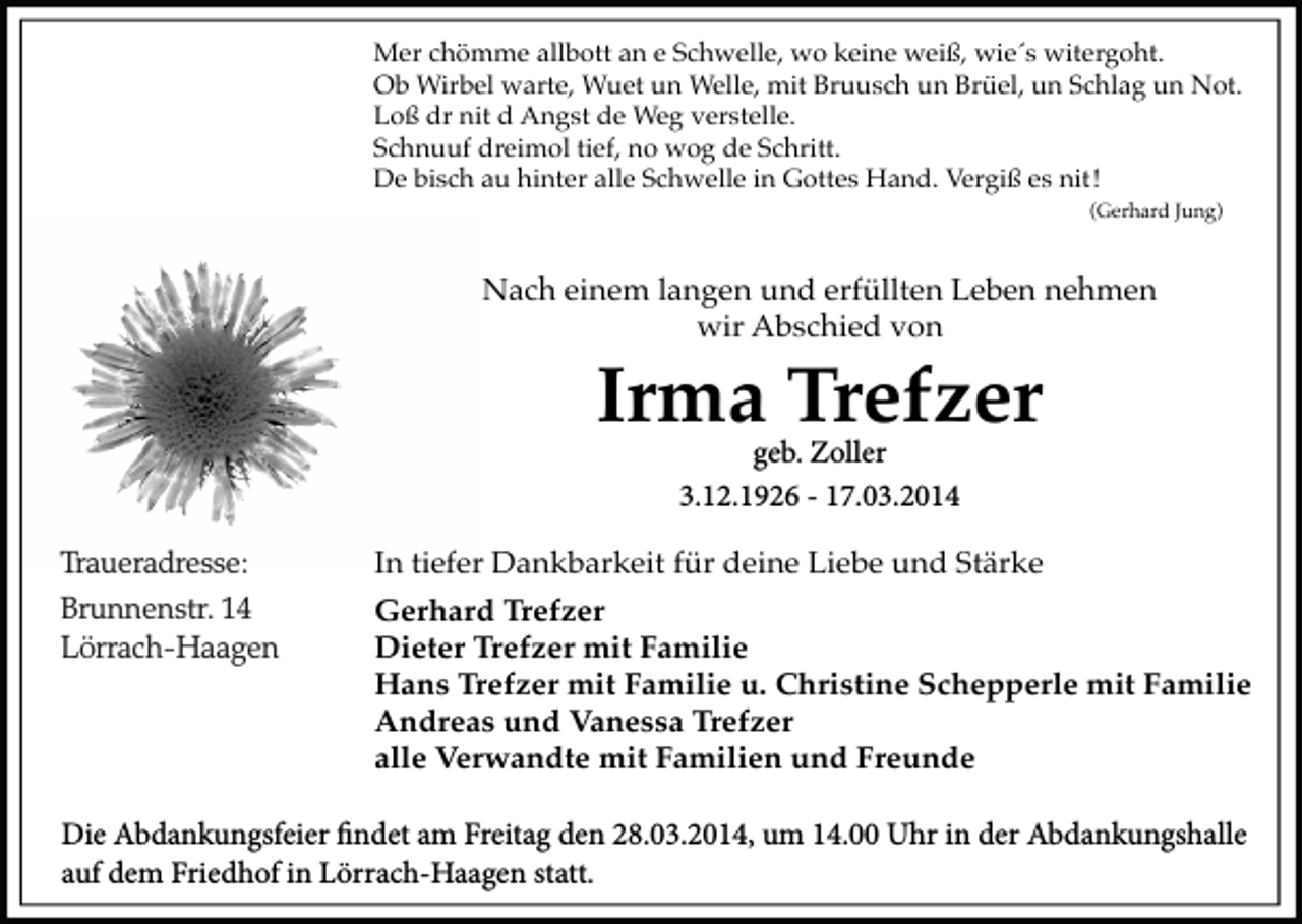 <p>Mer chömme allbott an e Schwelle, wo keine weiß, wie´s witergoht.<br />Ob Wirbel warte, Wuet un Welle, mit Bruusch un Brüel, un Schlag un Not.<br />Loß dr nit d Angst de Weg verstelle.<br />Schnuuf dreimol tief, no wog de Schritt.<br />De bisch au hinter alle Schwelle in Gottes Hand. Vergiß es nit !<br />(Gerhard Jung)</p><p>Nach einem langen und erfüllten Leben nehmen<br />wir Abschied von</p><p>Irma Trefzer<br />geb. Zoller<br />3.12.1926 - 17.03.2014</p><p>Traueradresse:<br />Brunnenstr. 14<br />Lörrach-Haagen</p><p>In tiefer Dankbarkeit für deine Liebe und Stärke<br />Gerhard Trefzer<br />Dieter Trefzer mit Familie<br />Hans Trefzer mit Familie u. Christine Schepperle mit Familie<br />Andreas und Vanessa Trefzer<br />alle Verwandte mit Familien und Freunde</p><p>Die Abdankungsfeier findet am Freitag den 28.03.2014, um 14.00 Uhr in der Abdankungshalle<br />auf dem Friedhof in Lörrach-Haagen statt.</p>