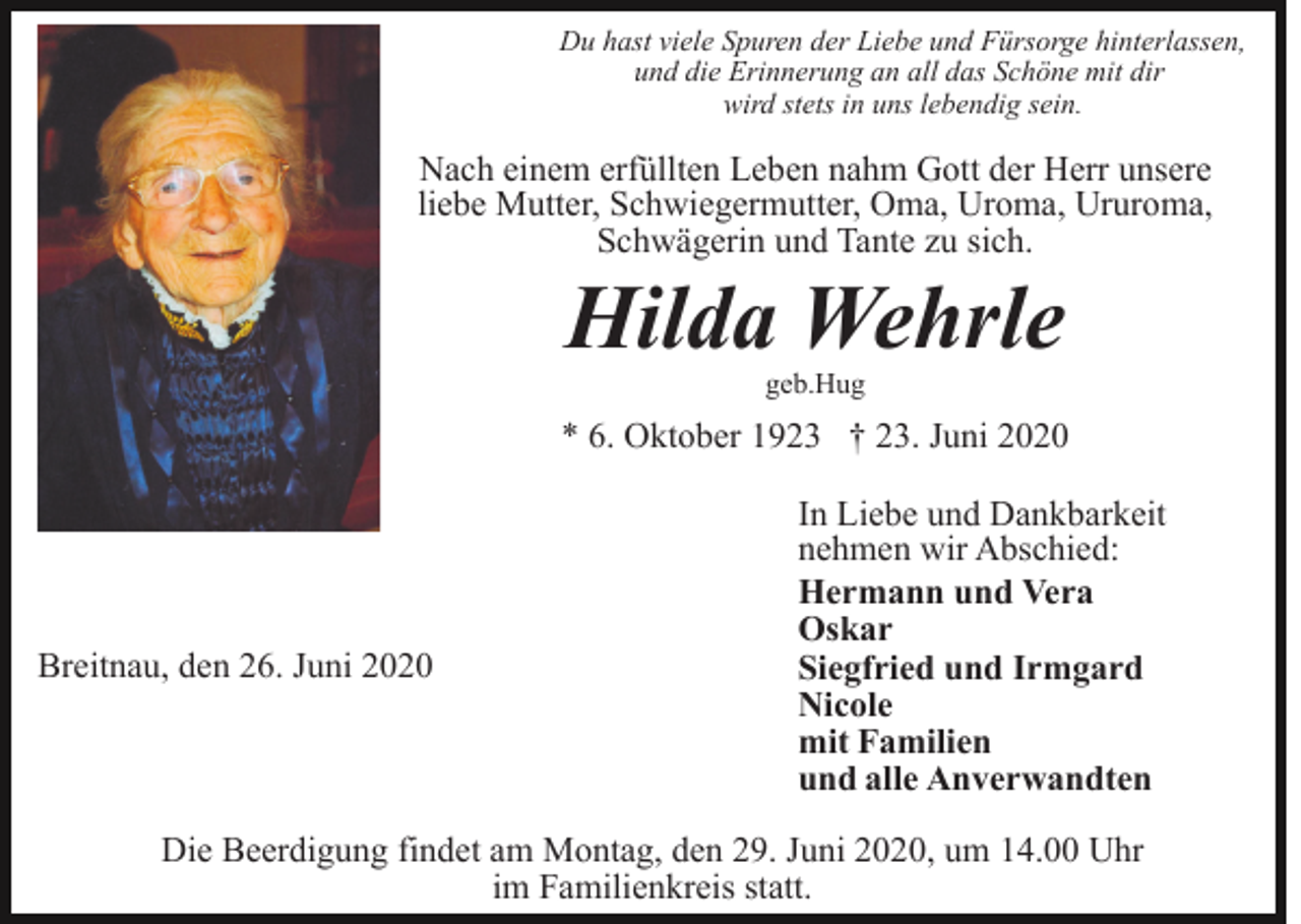 <p>Du hast viele Spuren der Liebe und Fürsorge hinterlassen,<br />und die Erinnerung an all das Schöne mit dir<br />wird stets in uns lebendig sein.</p><p>Nach einem erfüllten Leben nahm Gott der Herr unsere<br />liebe Mutter, Schwiegermutter, Oma, Uroma, Ururoma,<br />Schwägerin und Tante zu sich.</p><p>Hilda Wehrle<br />geb.Hug</p><p>* 6. Oktober 1923 † 23. Juni 2020</p><p>Breitnau, den 26. Juni 2020</p><p>In Liebe und Dankbarkeit<br />nehmen wir Abschied:<br />Hermann und Vera<br />Oskar<br />Siegfried und Irmgard<br />Nicole<br />mit Familien<br />und alle Anverwandten</p><p>Die Beerdigung findet am Montag, den 29. Juni 2020, um 14.00 Uhr<br />im Familienkreis statt.</p>