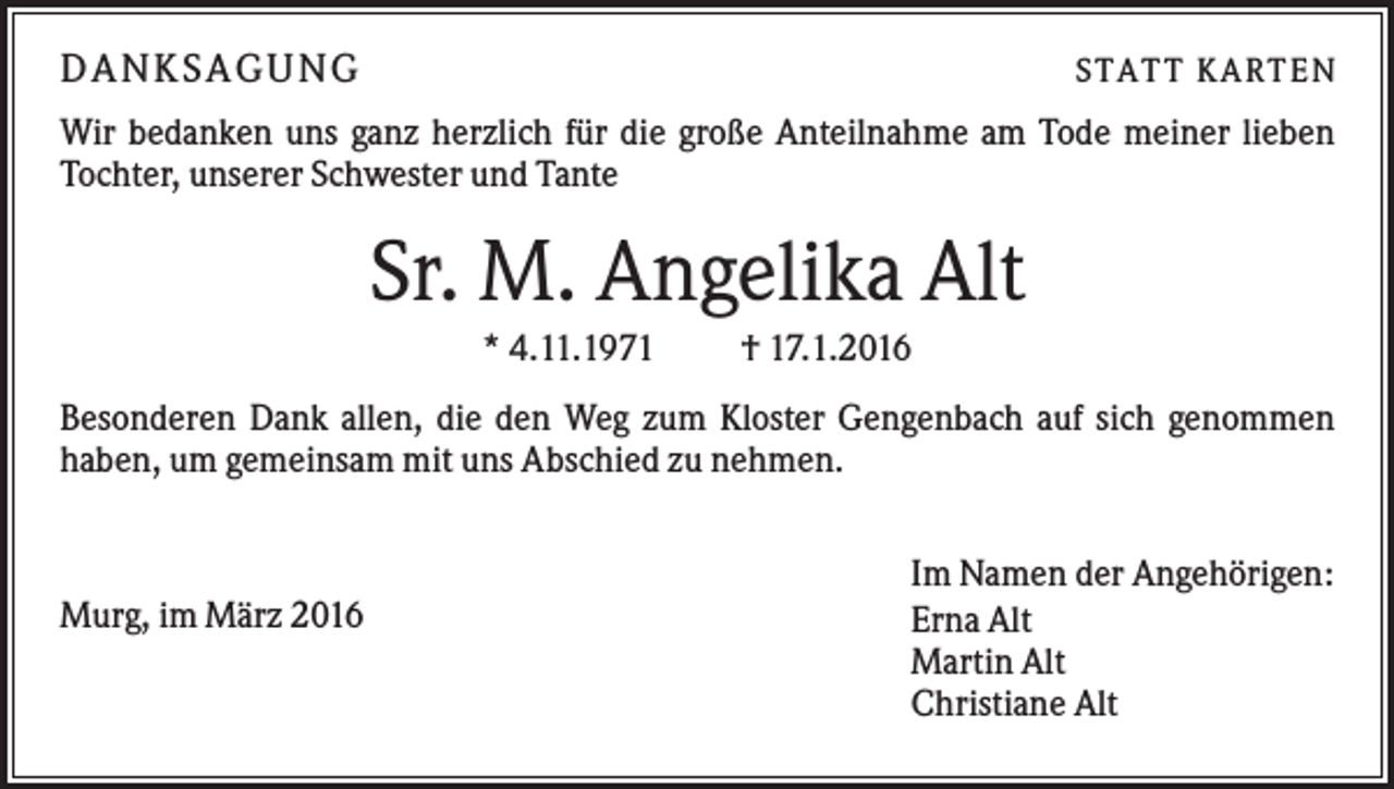 <p>DA N KS A GUN G</p><p>S TATT K ARTEN</p><p>Wir bedanken uns ganz herzlich für die große Anteilnahme am Tode meiner lieben<br />Tochter, unserer Schwester und Tante</p><p>Sr. M. Angelika Alt<br />* 4.11.1971</p><p>† 17.1.2016</p><p>Besonderen Dank allen, die den Weg zum Kloster Gengenbach auf sich genommen<br />haben, um gemeinsam mit uns Abschied zu nehmen.</p><p>Murg, im März 2016</p><p>Im Namen der Angehörigen:<br />Erna Alt<br />Martin Alt<br />Christiane Alt</p>