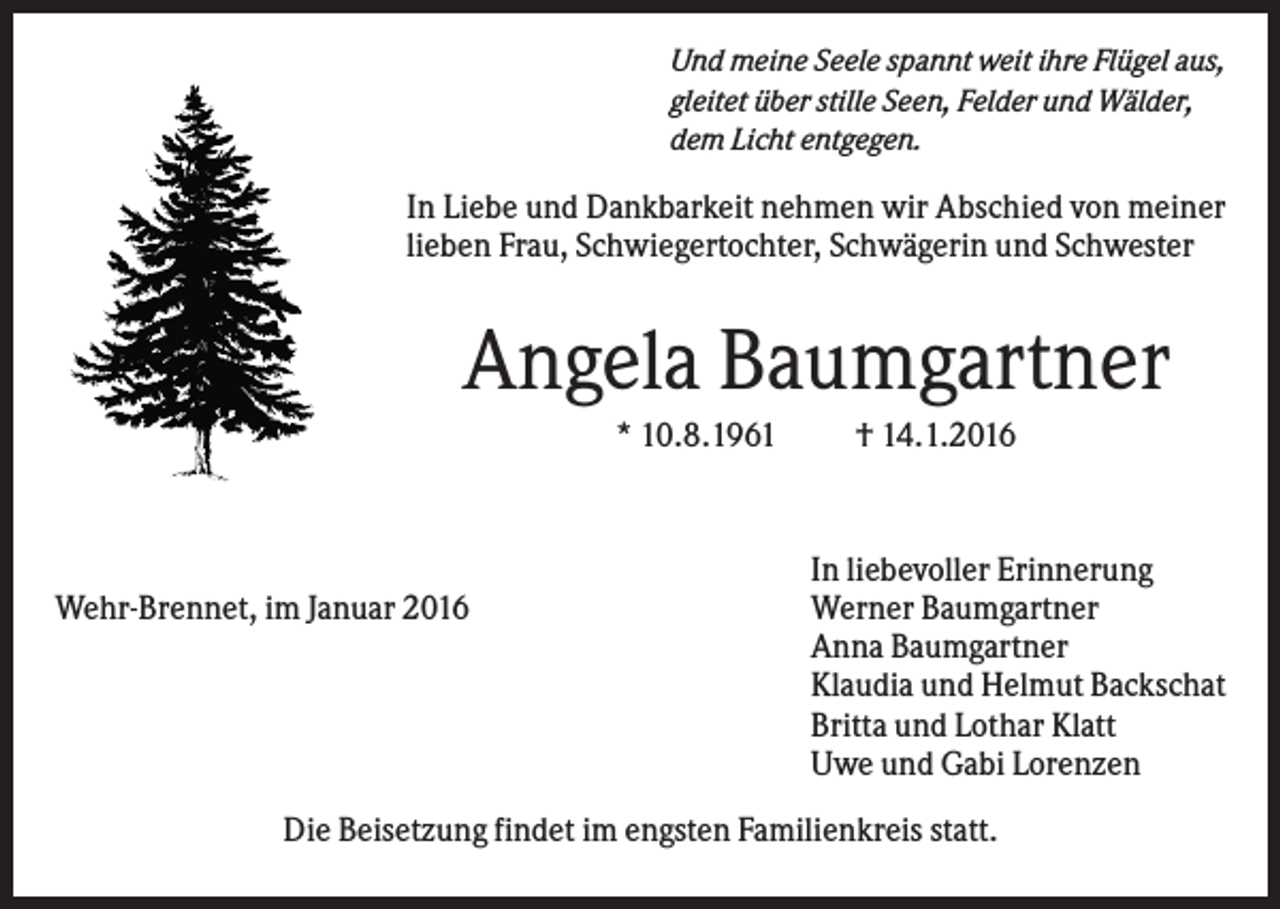 <p>Und meine Seele spannt weit ihre Flügel aus,<br />gleitet über stille Seen, Felder und Wälder,<br />dem Licht entgegen.</p><p>In Liebe und Dankbarkeit nehmen wir Abschied von meiner<br />lieben Frau, Schwiegertochter, Schwägerin und Schwester</p><p>Angela Baumgartner<br />* 10.8.1961</p><p>Wehr-Brennet, im Januar 2016</p><p>† 14.1.2016</p><p>In liebevoller Erinnerung<br />Werner Baumgartner<br />Anna Baumgartner<br />Klaudia und Helmut Backschat<br />Britta und Lothar Klatt<br />Uwe und Gabi Lorenzen</p><p>Die Beisetzung findet im engsten Familienkreis statt.</p>