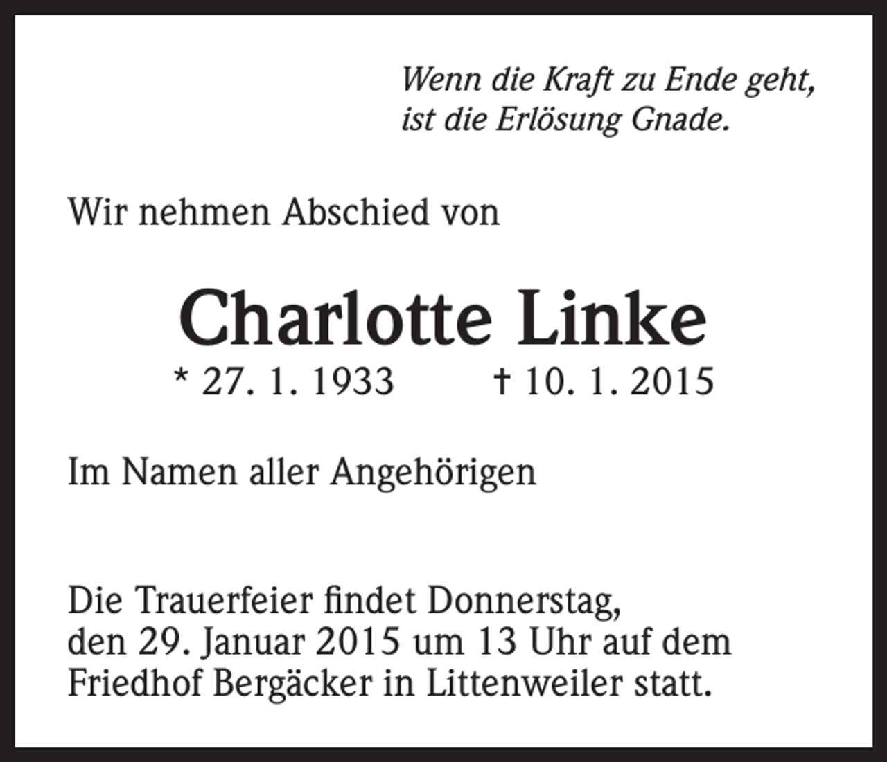 <p>Wenn die Kraft zu Ende geht,<br />ist die Erlösung Gnade.</p><p>Wir nehmen Abschied von</p><p>Charlotte Linke</p><p>* 27. 1. 1933</p><p>= 10. 1. 2015</p><p>Im Namen aller Angehörigen<br />Die Trauerfeier findet Donnerstag,<br />den 29. Januar 2015 um 13 Uhr auf dem<br />Friedhof Bergäcker in Littenweiler statt.</p>