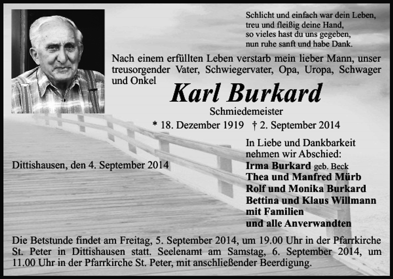 <p>Schlicht und einfach war dein Leben,<br />treu und fleißig deine Hand,<br />so vieles hast du uns gegeben,<br />nun ruhe sanft und habe Dank.</p><p>Nach einem erfüllten Leben verstarb mein lieber Mann, unser<br />treusorgender Vater, Schwiegervater, Opa, Uropa, Schwager<br />und Onkel</p><p>Karl Burkard</p><p>Schmiedemeister<br />* 18. Dezember 1919 † 2. September 2014<br />Dittishausen, den 4. September 2014</p><p>In Liebe und Dankbarkeit<br />nehmen wir Abschied:<br />Irma Burkard geb. Beck<br />Thea und Manfred Mürb<br />Rolf und Monika Burkard<br />Bettina und Klaus Willmann<br />mit Familien<br />und alle Anverwandten</p><p>Die Betstunde findet am Freitag, 5. September 2014, um 19.00 Uhr in der Pfarrkirche<br />St. Peter in Dittishausen statt. Seelenamt am Samstag, 6. September 2014, um<br />11.00 Uhr in der Pfarrkirche St. Peter, mit anschließender Beerdigung.</p>