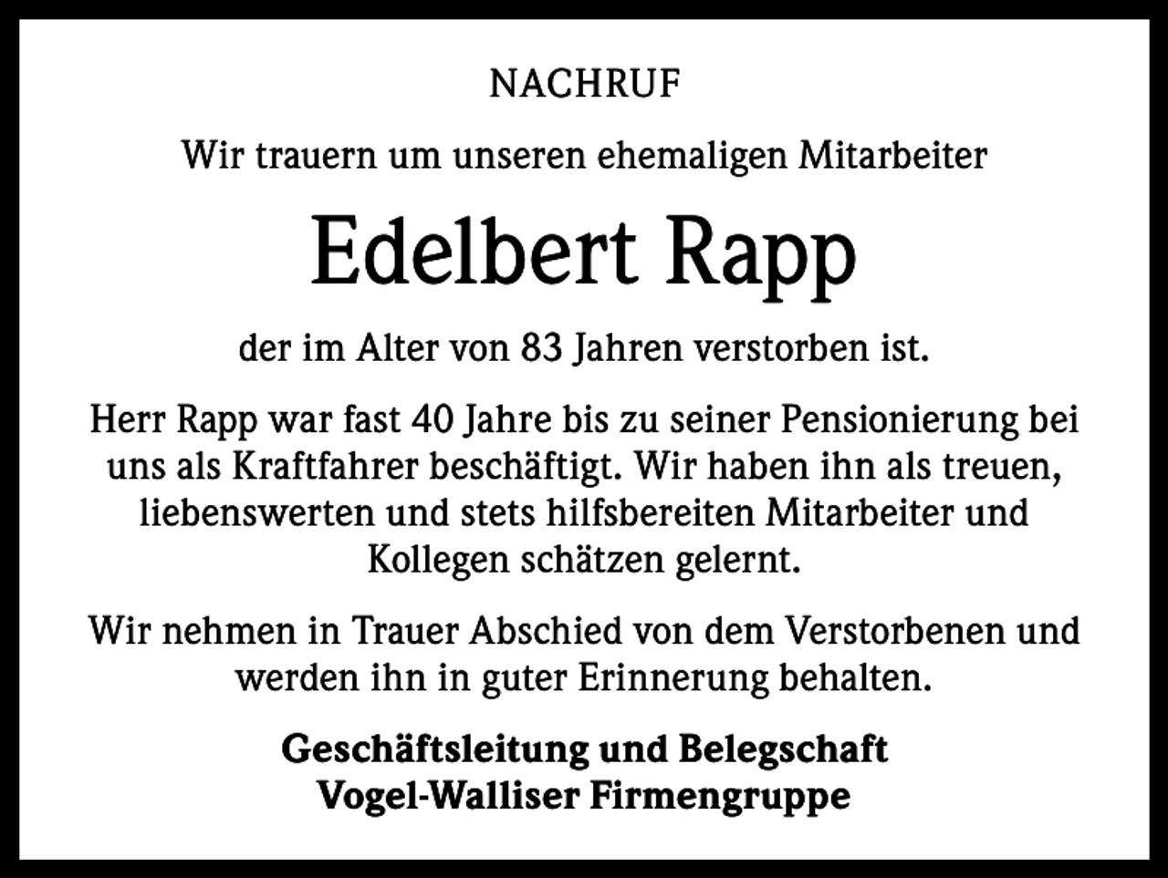 <p>NACHRUF<br />Wir trauern um unseren ehemaligen Mitarbeiter</p><p>Edelbert Rapp<br />der im Alter von 83 Jahren verstorben ist.<br />Herr Rapp war fast 40 Jahre bis zu seiner Pensionierung bei<br />uns als Kraftfahrer beschäftigt. Wir haben ihn als treuen,<br />liebenswerten und stets hilfsbereiten Mitarbeiter und<br />Kollegen schätzen gelernt.<br />Wir nehmen in Trauer Abschied von dem Verstorbenen und<br />werden ihn in guter Erinnerung behalten.<br />Geschäftsleitung und Belegschaft<br />Vogel-Walliser Firmengruppe</p>