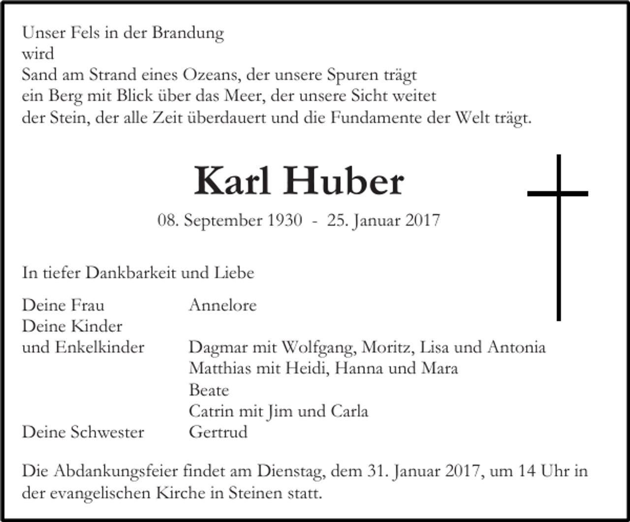<p>Unser Fels in der Brandung<br />wird<br />Sand am Strand eines Ozeans, der unsere Spuren trägt<br />ein Berg mit Blick über das Meer, der unsere Sicht weitet<br />der Stein, der alle Zeit überdauert und die Fundamente der Welt trägt.</p><p>Karl Huber<br />08. September 1930 - 25. Januar 2017<br />In tiefer Dankbarkeit und Liebe<br />Deine Frau<br />Deine Kinder<br />und Enkelkinder</p><p>Deine Schwester</p><p>Annelore<br />Dagmar mit Wolfgang, Moritz, Lisa und Antonia<br />Matthias mit Heidi, Hanna und Mara<br />Beate<br />Catrin mit Jim und Carla<br />Gertrud</p><p>Die Abdankungsfeier findet am Dienstag, dem 31. Januar 2017, um 14 Uhr in<br />der evangelischen Kirche in Steinen statt.</p>