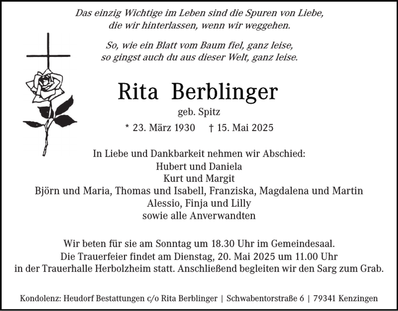 <p>Das einzig Wichtige im Leben sind die Spuren von Liebe,<br />die wir hinterlassen, wenn wir weggehen.<br />So, wie ein Blatt vom Baum fiel, ganz leise,<br />so gingst auch du aus dieser Welt, ganz leise.</p><p>geb. Spitz<br />* 23. März 1930</p><p>† 15. Mai 2025</p><p>In Liebe und Dankbarkeit nehmen wir Abschied:<br />Hubert und Daniela<br />Kurt und Margit<br />Björn und Maria, Thomas und Isabell, Franziska, Magdalena und Martin<br />Alessio, Finja und Lilly<br />sowie alle Anverwandten<br />Wir beten für sie am Sonntag um 18.30 Uhr im Gemeindesaal.<br />Die Trauerfeier findet am Dienstag, 20. Mai 2025 um 11.00 Uhr<br />in der Trauerhalle Herbolzheim statt. Anschließend begleiten wir den Sarg zum Grab.<br />Kondolenz: Heudorf Bestattungen c/o Rita Berblinger | Schwabentorstraße 6 | 79341 Kenzingen</p>