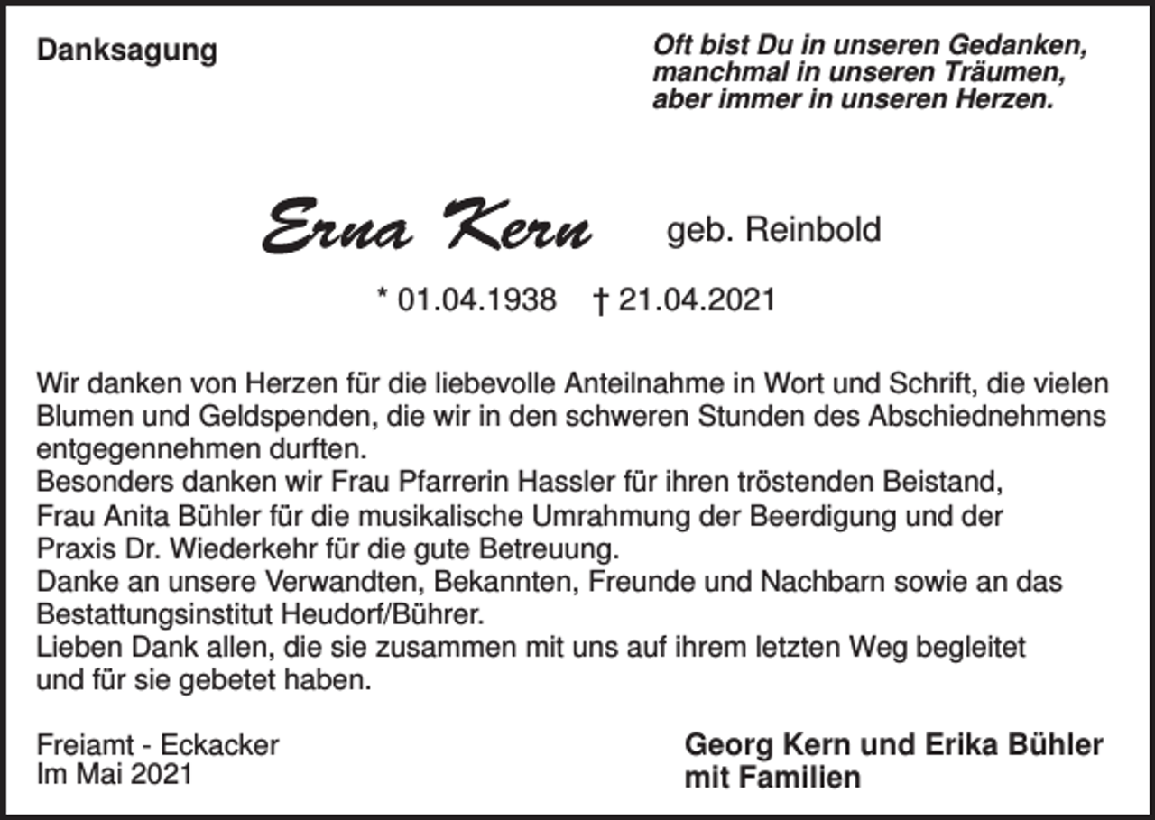 <p>Oft bist Du in unseren Gedanken,<br />manchmal in unseren Träumen,<br />aber immer in unseren Herzen.</p><p>Danksagung</p><p>geb. Reinbold<br />* 01.04.1938</p><p>† 21.04.2021</p><p>Wir danken von Herzen für die liebevolle Anteilnahme in Wort und Schrift, die vielen<br />Blumen und Geldspenden, die wir in den schweren Stunden des Abschiednehmens<br />entgegennehmen durften.<br />Besonders danken wir Frau Pfarrerin Hassler für ihren tröstenden Beistand,<br />Frau Anita Bühler für die musikalische Umrahmung der Beerdigung und der<br />Praxis Dr. Wiederkehr für die gute Betreuung.<br />Danke an unsere Verwandten, Bekannten, Freunde und Nachbarn sowie an das<br />Bestattungsinstitut Heudorf/Bührer.<br />Lieben Dank allen, die sie zusammen mit uns auf ihrem letzten Weg begleitet<br />und für sie gebetet haben.<br />Freiamt - Eckacker<br />Im Mai 2021</p><p>Georg Kern und Erika Bühler<br />mit Familien</p>