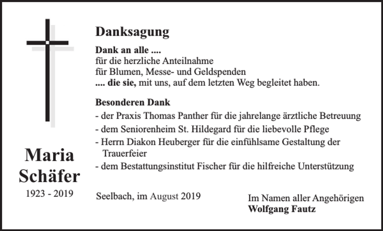 <p>Danksagung<br />Dank an alle ....<br />für die herzliche Anteilnahme<br />für Blumen, Messe- und Geldspenden<br />.... die sie, mit uns, auf dem letzten Weg begleitet haben.</p><p>Maria<br />Schäfer<br />1923 - 2019</p><p>Besonderen Dank<br />- der Praxis Thomas Panther für die jahrelange ärztliche Betreuung<br />- dem Seniorenheim St. Hildegard für die liebevolle Pflege<br />- Herrn Diakon Heuberger für die einfühlsame Gestaltung der<br />Trauerfeier<br />- dem Bestattungsinstitut Fischer für die hilfreiche Unterstützung<br />Seelbach, im August 2019</p><p>Im Namen aller Angehörigen<br />Wolfgang Fautz</p>