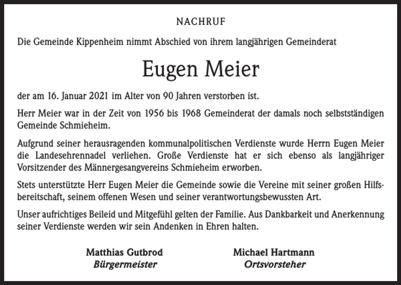 <p>NACHRUF<br />Die Gemeinde Kippenheim nimmt Abschied von ihrem langjährigen Gemeinderat</p><p>Eugen Meier<br />der am 16. Januar 2021 im Alter von 90 Jahren verstorben ist.<br />Herr Meier war in der Zeit von 1956 bis 1968 Gemeinderat der damals noch selbstständigen<br />Gemeinde Schmieheim.<br />Aufgrund seiner herausragenden kommunalpolitischen Verdienste wurde Herrn Eugen ­Meier<br />die Landesehrennadel verliehen. Große Verdienste hat er sich ebenso als langjähriger<br />­Vorsitzender des Männergesangvereins Schmieheim erworben.<br />Stets unterstützte Herr Eugen Meier die Gemeinde sowie die Vereine mit seiner großen Hilfsbereitschaft, seinem offenen Wesen und seiner verantwortungsbewussten Art.<br />Unser aufrichtiges Beileid und Mitgefühl gelten der Familie. Aus Dankbarkeit und Anerkennung<br />seiner Verdienste werden wir sein Andenken in Ehren halten.</p><p>Matthias Gutbrod<br />Bürgermeister</p><p>Michael Hartmann<br />Ortsvorsteher</p>