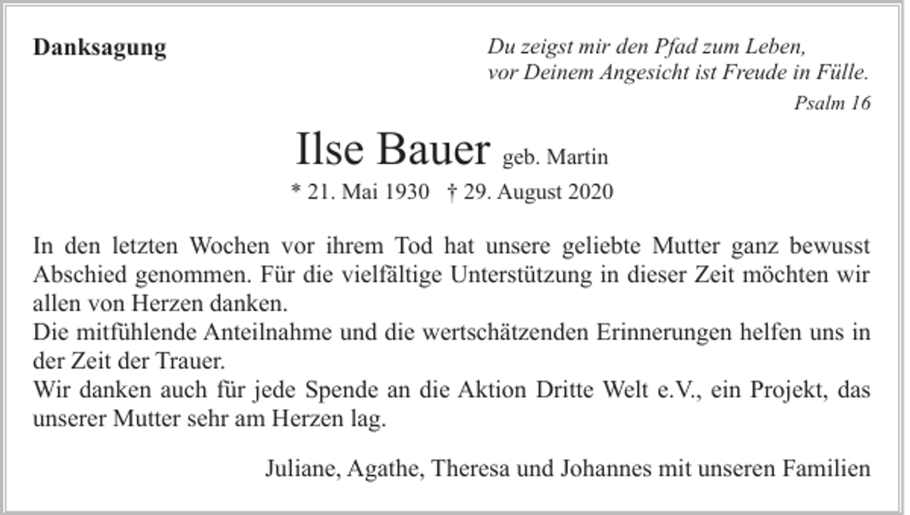 <p>Danksagung</p><p>Du zeigst mir den Pfad zum Leben,<br />vor Deinem Angesicht ist Freude in Fülle.<br />Psalm 16</p><p>Ilse Bauer geb. Martin<br />* 21. Mai 1930 † 29. August 2020</p><p>In den letzten Wochen vor ihrem Tod hat unsere geliebte Mutter ganz bewusst<br />Abschied genommen. Für die vielfältige Unterstützung in dieser Zeit möchten wir<br />allen von Herzen danken.<br />Die mitfühlende Anteilnahme und die wertschätzenden Erinnerungen helfen uns in<br />der Zeit der Trauer.<br />Wir danken auch für jede Spende an die Aktion Dritte Welt e.V., ein Projekt, das<br />unserer Mutter sehr am Herzen lag.<br />Juliane, Agathe, Theresa und Johannes mit unseren Familien</p>
