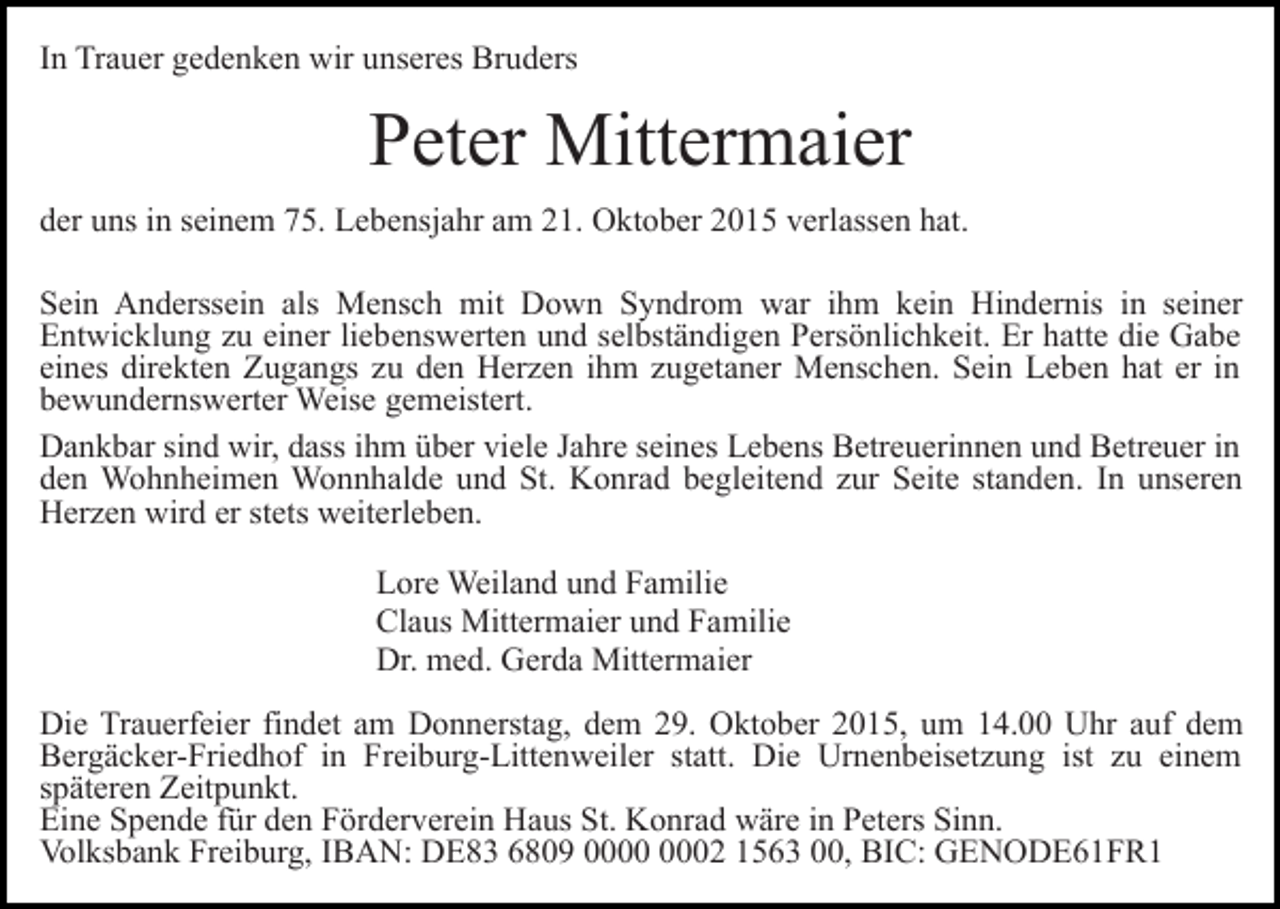 <p>In Trauer gedenken wir unseres Bruders</p><p>Peter Mittermaier<br />der uns in seinem 75. Lebensjahr am 21. Oktober 2015 verlassen hat.<br />Sein Anderssein als Mensch mit Down Syndrom war ihm kein Hindernis in seiner<br />Entwicklung zu einer liebenswerten und selbständigen Persönlichkeit. Er hatte die Gabe<br />eines direkten Zugangs zu den Herzen ihm zugetaner Menschen. Sein Leben hat er in<br />bewundernswerter Weise gemeistert.<br />Dankbar sind wir, dass ihm über viele Jahre seines Lebens Betreuerinnen und Betreuer in<br />den Wohnheimen Wonnhalde und St. Konrad begleitend zur Seite standen. In unseren<br />Herzen wird er stets weiterleben.<br />Lore Weiland und Familie<br />Claus Mittermaier und Familie<br />Dr. med. Gerda Mittermaier<br />Die Trauerfeier findet am Donnerstag, dem 29. Oktober 2015, um 14.00 Uhr auf dem<br />Bergäcker-Friedhof in Freiburg-Littenweiler statt. Die Urnenbeisetzung ist zu einem<br />späteren Zeitpunkt.<br />Eine Spende für den Förderverein Haus St. Konrad wäre in Peters Sinn.<br />Volksbank Freiburg, IBAN: DE83 6809 02 1563 00, BIC: GENODE61FR1</p>