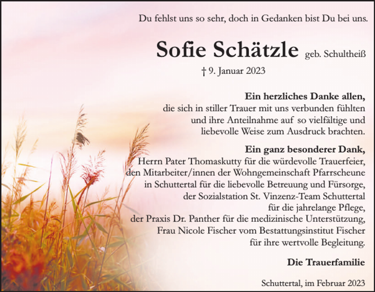 <p>Du fehlst uns so sehr, doch in Gedanken bist Du bei uns.</p><p>Sofie Schätzle geb. Schultheiß<br />† 9. Januar 2023</p><p>Ein herzliches Danke allen,<br />die sich in stiller Trauer mit uns verbunden fühlten<br />und ihre Anteilnahme auf so vielfältige und<br />liebevolle Weise zum Ausdruck brachten.<br />Ein ganz besonderer Dank,<br />Herrn Pater Thomaskutty für die würdevolle Trauerfeier,<br />den Mitarbeiter/innen der Wohngemeinschaft Pfarrscheune<br />in Schuttertal für die liebevolle Betreuung und Fürsorge,<br />der Sozialstation St. Vinzenz-Team Schuttertal<br />für die jahrelange Pflege,<br />der Praxis Dr. Panther für die medizinische Unterstützung,<br />Frau Nicole Fischer vom Bestattungsinstitut Fischer<br />für ihre wertvolle Begleitung.<br />Die Trauerfamilie<br />Schuttertal, im Februar 2023</p>