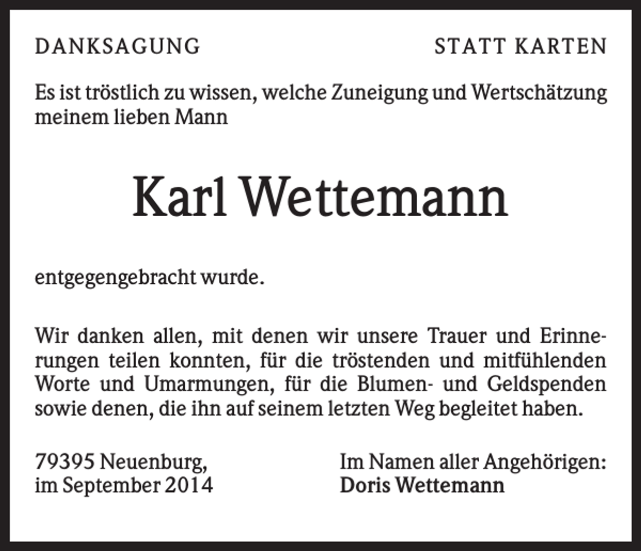 <p>DAN K S AGU N G</p><p>S T AT T K AR T EN</p><p>Es ist tröstlich zu wissen, welche Zuneigung und Wertschätzung<br />meinem lieben Mann</p><p>Karl Wettemann<br />entgegengebracht wurde.<br />Wir danken allen, mit denen wir unsere Trauer und Erinnerungen teilen konnten, für die tröstenden und mitfühlenden<br />Worte und Umarmungen, für die Blumen- und Geldspenden<br />sowie denen, die ihn auf seinem letzten Weg begleitet haben.<br />79395 Neuenburg,<br />im September 2014</p><p>Im Namen aller Angehörigen:<br />Doris Wettemann</p>