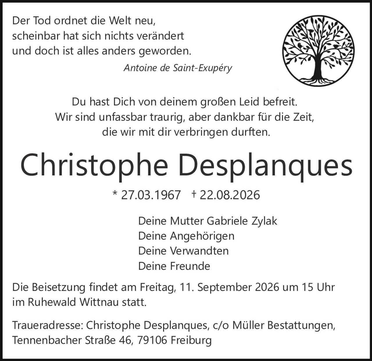 <p>Der Tod ordnet die Welt neu,<br>scheinbar hat sich nichts verändert<br>und doch ist alles anders geworden.<br><i>Antoine de Saint-Exupéry</i></p><p>Du hast Dich von deinem großen Leid befreit.<br>Wir sind unfassbar traurig, aber dankbar für die Zeit,<br>die wir mit dir verbringen durften.</p><p><strong>Christophe Desplanques</strong><br>* 27.03.1967 † 22.08.2026</p><p>Deine Mutter Gabriele Zylak<br>Deine Angehörigen<br>Deine Verwandten<br>Deine Freunde</p><p>Die Beisetzung findet am Freitag, 11. September 2026 um 15 Uhr<br>im Ruhewald Wittnau statt.</p><p>Traueradresse: Christophe Desplanques, c/o Müller Bestattungen,<br>Tennenbacher Straße 46, 79106 Freiburg</p>