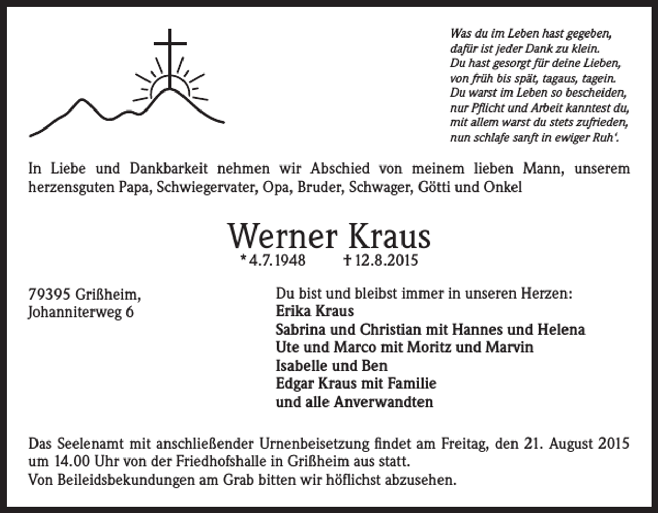 <p>Was du im Leben hast gegeben,<br />dafür ist jeder Dank zu klein.<br />Du hast gesorgt für deine Lieben,<br />von früh bis spät, tagaus, tagein.<br />Du warst im Leben so bescheiden,<br />nur Pflicht und Arbeit kanntest du,<br />mit allem warst du stets zufrieden,<br />nun schlafe sanft in ewiger Ruh‘.</p><p>In Liebe und Dankbarkeit nehmen wir Abschied von meinem lieben Mann, unserem<br />herzensguten Papa, Schwiegervater, Opa, Bruder, Schwager, Götti und Onkel</p><p>Werner<br />Kraus<br />* 4.7.1948<br />† 12.8.2015<br />79395 Grißheim,<br />Johanniterweg 6</p><p>Du bist und bleibst immer in unseren Herzen:<br />Erika Kraus<br />Sabrina und Christian mit Hannes und Helena<br />Ute und Marco mit Moritz und Marvin<br />Isabelle und Ben<br />Edgar Kraus mit Familie<br />und alle Anverwandten</p><p>Das Seelenamt mit anschließender Urnenbeisetzung findet am Freitag, den 21. August 2015<br />um 14.00 Uhr von der Friedhofshalle in Grißheim aus statt.<br />Von Beileidsbekundungen am Grab bitten wir höflichst abzusehen.</p>