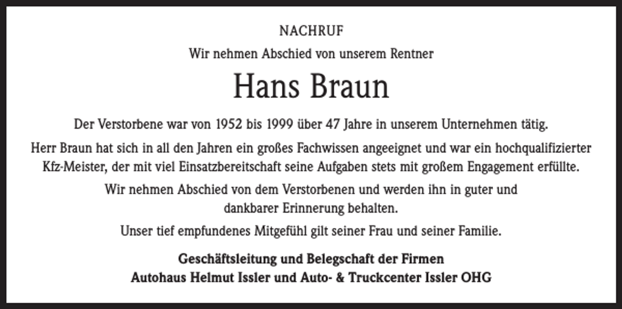 <p>NACHRUF<br />Wir nehmen Abschied von unserem Rentner</p><p>Hans Braun<br />Der Verstorbene war von 1952 bis 1999 über 47 Jahre in unserem Unternehmen tätig.<br />Herr Braun hat sich in all den Jahren ein großes Fachwissen angeeignet und war ein hochqualifizierter<br />Kfz-Meister, der mit viel Einsatzbereitschaft seine Aufgaben stets mit großem Engagement erfüllte.<br />Wir nehmen Abschied von dem Verstorbenen und werden ihn in guter und<br />dankbarer Erinnerung behalten.<br />Unser tief empfundenes Mitgefühl gilt seiner Frau und seiner Familie.<br />Geschäftsleitung und Belegschaft der Firmen<br />Autohaus Helmut Issler und Auto- &amp; Truckcenter Issler OHG</p>