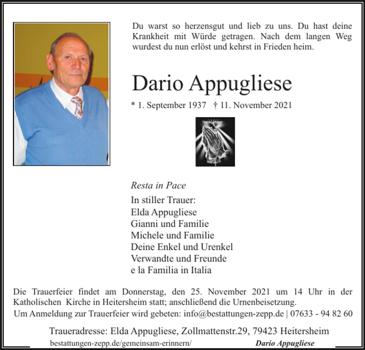 <p>Du warst so herzensgut und lieb zu uns. Du hast deine<br />Krankheit mit Würde getragen. Nach dem langen Weg<br />wurdest du nun erlöst und kehrst in Frieden heim.</p><p>Dario Appugliese<br />* 1. September 1937 † 11. November 2021</p><p>Resta in Pace<br />In stiller Trauer:<br />Elda Appugliese<br />Gianni und Familie<br />Michele und Familie<br />Deine Enkel und Urenkel<br />Verwandte und Freunde<br />e la Familia in Italia<br />Die Trauerfeier findet am Donnerstag, den 25. November 2021 um 14 Uhr in der<br />Katholischen Kirche in Heitersheim statt; anschließend die Urnenbeisetzung.<br />Um Anmeldung zur Trauerfeier wird gebeten: info@bestattungen-zepp.de | 07633 - 94 82 60</p><p>Traueradresse: Elda Appugliese, Zollmattenstr.29, 79423 Heitersheim<br />bestattungen-zepp.de/gemeinsam-erinnern/</p><p>Dario Appugliese</p>