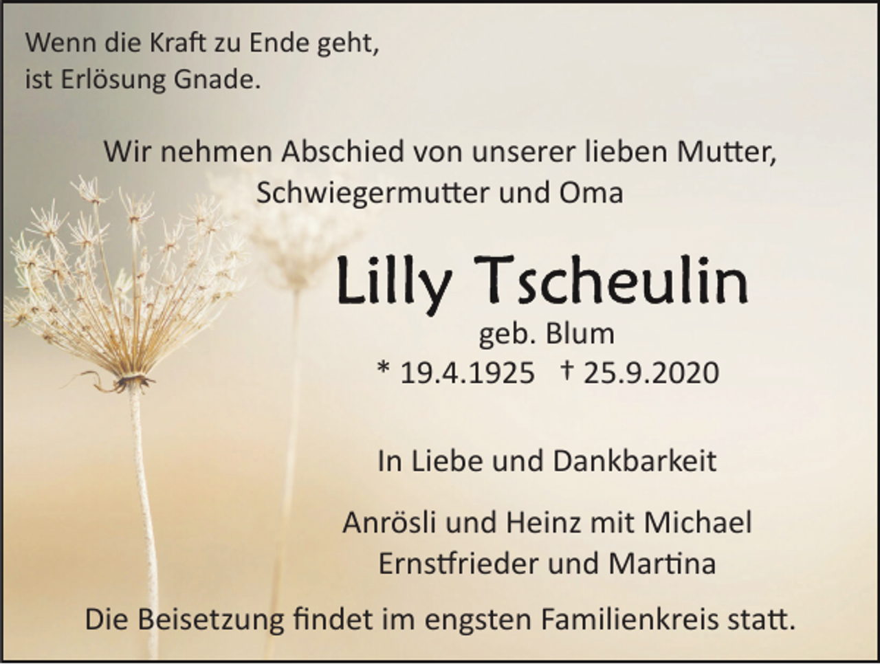 <p>Wenn die Kraft zu Ende geht,<br />ist Erlösung Gnade.</p><p>Wir nehmen Abschied von unserer lieben Mutter,<br />Schwiegermutter und Oma</p><p>geb. Blum<br />* 19.4.1925 † 25.9.2020<br />In Liebe und Dankbarkeit<br />Anrösli und Heinz mit Michael<br />Ernstfrieder und Martina<br />Die Beisetzung ﬁndet im engsten Familienkreis satt.</p>