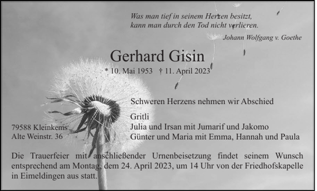 <p>Was man tief in seinem Herzen besitzt,<br />kann man durch den Tod nicht verlieren.<br />Johann Wolfgang v. Goethe</p><p>Gerhard Gisin<br />* 10. Mai 1953 † 11. April 2023</p><p>Schweren Herzens nehmen wir Abschied<br />79588 Kleinkems<br />Alte Weinstr. 36</p><p>Gritli<br />Julia und Irsan mit Jumarif und Jakomo<br />Günter und Maria mit Emma, Hannah und Paula</p><p>Die Trauerfeier mit anschließender Urnenbeisetzung findet seinem Wunsch<br />entsprechend am Montag, dem 24. April 2023, um 14 Uhr von der Friedhofskapelle<br />in Eimeldingen aus statt.</p>