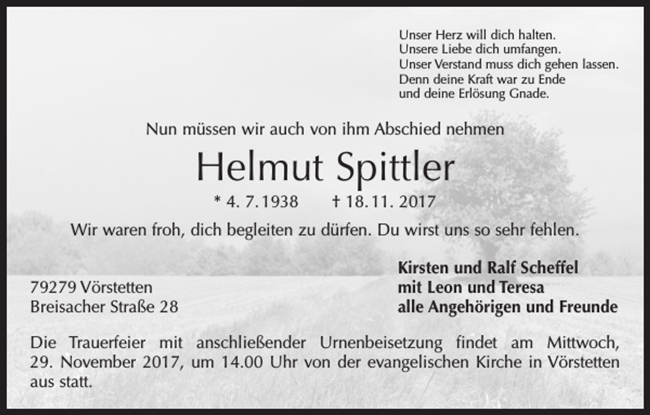 <p>Unser Herz will dich halten.<br />Unsere Liebe dich umfangen.<br />Unser Verstand muss dich gehen lassen.<br />Denn deine Kraft war zu Ende<br />und deine Erlösung Gnade.</p><p>Nun müssen wir auch von ihm Abschied nehmen</p><p>Helmut Spittler<br />* 4. 7. 1938 † 18. 11. 2017<br />Wir waren froh, dich begleiten zu dürfen. Du wirst uns so sehr fehlen.</p><p>79279 Vörstetten<br />Breisacher Straße 28</p><p>Kirsten und Ralf Scheffel<br />mit Leon und Teresa<br />alle Angehörigen und Freunde</p><p>Die Trauerfeier mit anschließender Urnenbeisetzung findet am Mittwoch,<br />29. November 2017, um 14.00 Uhr von der evangelischen Kirche in Vörstetten<br />aus statt.</p>