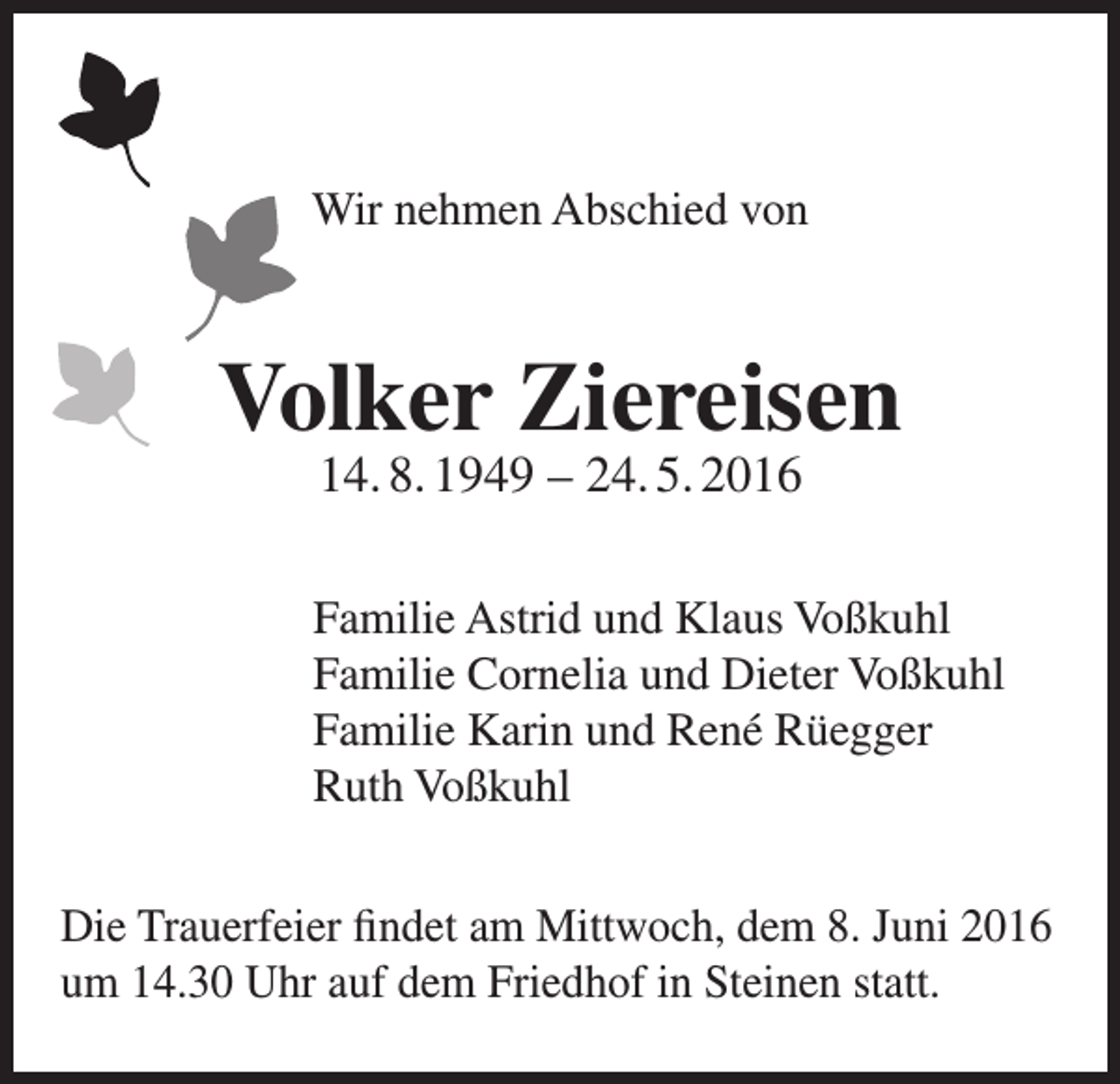 <p>Wir nehmen Abschied von</p><p>Volker Ziereisen<br />14. 8. 1949 – 24. 5. 2016</p><p>Familie Astrid und Klaus Voßkuhl<br />Familie Cornelia und Dieter Voßkuhl<br />Familie Karin und René Rüegger<br />Ruth Voßkuhl<br />Die Trauerfeier findet am Mittwoch, dem 8. Juni 2016<br />um 14.30 Uhr auf dem Friedhof in Steinen statt.</p>
