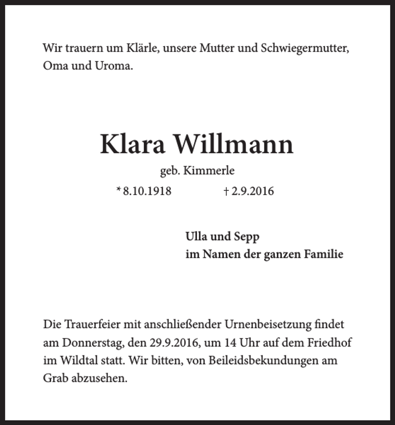 <p>Wir trauern um Klärle, unsere Mutter und Schwiegermutter,<br />Oma und Uroma.</p><p>Klara Willmann<br />geb. Kimmerle</p><p>* 8.10.1918</p><p>2.9.2016<br />Ulla und Sepp<br />im Namen der ganzen Familie</p><p>Die Trauerfeier mit anschließender Urnenbeisetzung findet<br />am Donnerstag, den 29.9.2016, um 14 Uhr auf dem Friedhof<br />im Wildtal statt. Wir bitten, von Beileidsbekundungen am<br />Grab abzusehen.</p>
