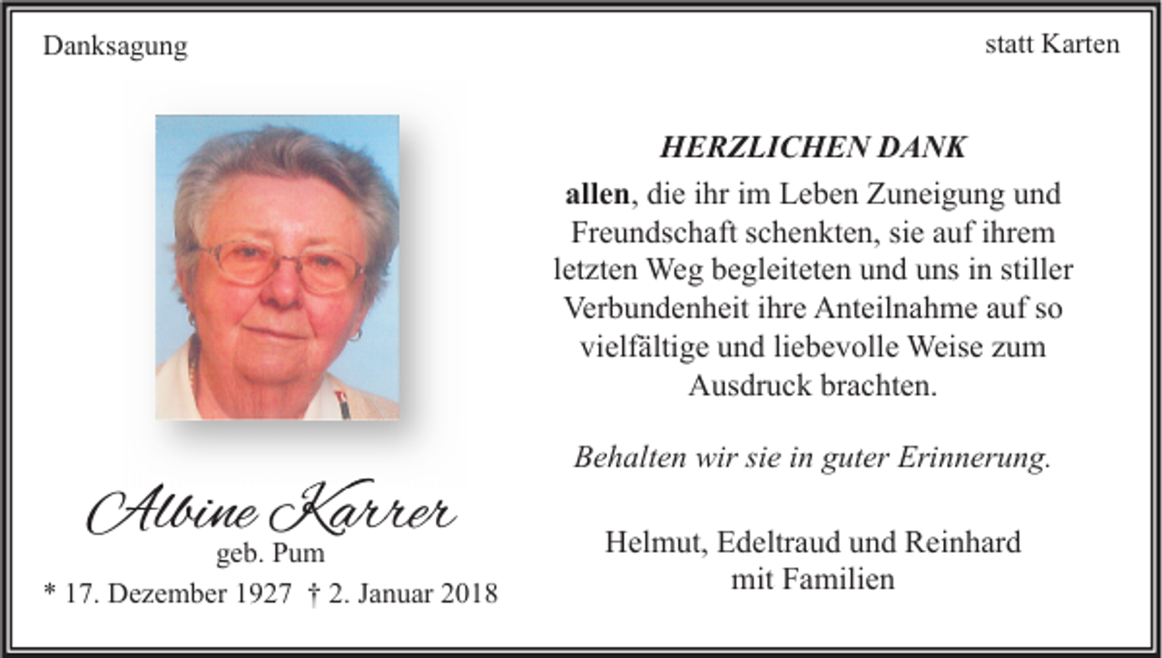 <p>DDanksagung<br />a n ks a g u n g</p><p>statt<br />st<br />att Karten<br />K art e n</p><p>H E R Z LI C H E N DDANK<br />HERZLICHEN<br />A NK<br />allen,<br />all e n , die<br />di e ihr<br />i hr im<br />i m Leben<br />L e b e n Zuneigung<br />Z u n ei g u n g und<br />und<br />Fr e u n ds c h aft sschenkten,<br />c h e n kt e n, sisie<br />e aauf<br />uf iihrem<br />hr e m<br />Freundschaft<br />l et zt e n Weg<br />We g begleiteten<br />b e gl eit et e n und<br />u n d uns<br />u ns iinn stiller<br />still er<br />letzten<br />Verbundenheit<br />Ver b u n d e n h eit i ihre<br />hr e AAnteilnahme<br />nt eil n a h m e aauf<br />uf s so<br />o<br />vielfältige<br />vi elf älti g e uund<br />n d liliebevolle<br />e b e v oll e Weise<br />Weis e zzum<br />u m<br />Ausdruck<br />A us dr u c k brbrachten.<br />a c ht e n.</p><p>Albine<br />Albi<br />ne KKarrer<br />arrer</p><p>g e b. Pum<br />geb.<br />Pu m<br />** 117.<br />7. Dezember<br />D e z e m b er 11927<br />9 2 7 †† 2.<br />2. JJanuar<br />a n u ar 22</p><p>Behalten<br />Erinnerung.<br />B e h alt e n wir<br />wir sisie<br />e i in<br />n gguter<br />ut er Eri<br />n n er u n g.<br />HHelmut,<br />el m ut, EEdeltraud<br />d eltr a u d uund<br />n d RReinhard<br />ei n h ar d<br />mitFFamilien<br />mit<br />a mili e n</p>