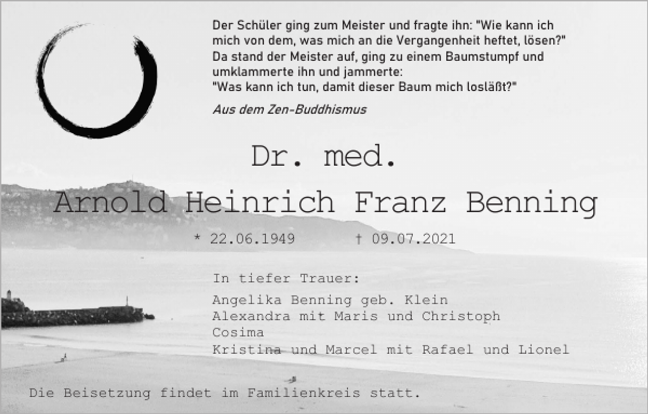<p>Der Schüler ging zum Meister und fragte ihn: "Wie kann ich<br />mich von dem, was mich an die Vergangenheit heftet, lösen?"<br />Da stand der Meister auf, ging zu einem Baumstumpf und<br />umklammerte ihn und jammerte:<br />"Was kann ich tun, damit dieser Baum mich losläßt?"</p><p>Aus dem Zen-Buddhismus</p><p>Dr. med.<br />Arnold Heinrich Franz Benning<br />* 22.06.1949</p><p>† 09.07.2021</p><p>In tiefer Trauer:<br />Angelika Benning geb. Klein<br />Alexandra mit Maris und Christoph<br />Cosima<br />Kristina und Marcel mit Rafael und Lionel<br />Die Beisetzung findet im Familienkreis statt.</p>