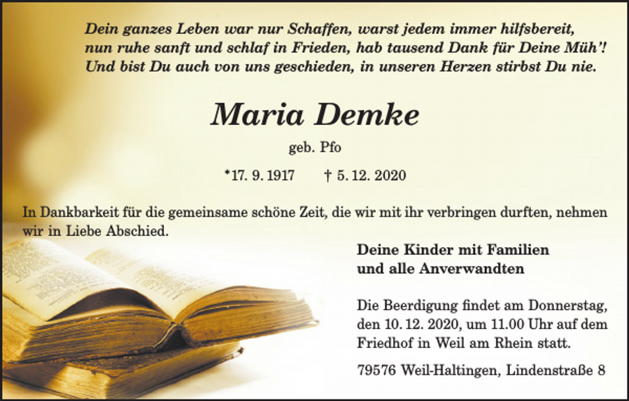 <p>Dein ganzes Leben war nur Schaffen, warst jedem immer hilfsbereit,<br />nun ruhe sanft und schlaf in Frieden, hab tausend Dank für Deine Müh’!<br />Und bist Du auch von uns geschieden, in unseren Herzen stirbst Du nie.</p><p>Maria Demke<br />geb. Pfo<br />*17. 9. 1917</p><p>† 5. 12. 2020</p><p>In Dankbarkeit für die gemeinsame schöne Zeit, die wir mit ihr verbringen durften, nehmen<br />wir in Liebe Abschied.<br />Deine Kinder mit Familien<br />und alle Anverwandten<br />Die Beerdigung findet am Donnerstag,<br />den 10. 12. 2020, um 11.00 Uhr auf dem<br />Friedhof in Weil am Rhein statt.<br />79576 Weil-Haltingen, Lindenstraße 8</p>