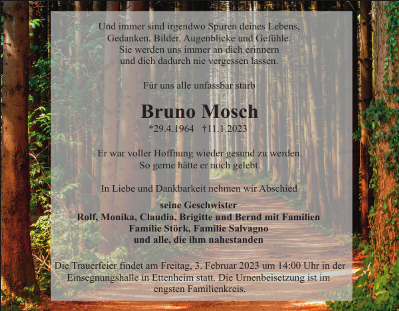 <p>Und immer sind irgendwo Spuren deines Lebens,<br />Gedanken, Bilder, Augenblicke und Gefühle.<br />Sie werden uns immer an dich erinnern<br />und dich dadurch nie vergessen lassen.<br />Für uns alle unfassbar starb</p><p>Bruno Mosch<br />*29.4.1964 †11.1.2023<br />Er war voller Hoffnung wieder gesund zu werden.<br />So gerne hätte er noch gelebt.<br />In Liebe und Dankbarkeit nehmen wir Abschied<br />seine Geschwister<br />Rolf, Monika, Claudia, Brigitte und Bernd mit Familien<br />Familie Störk, Familie Salvagno<br />und alle, die ihm nahestanden<br />Die Trauerfeier findet am Freitag, 3. Februar 2023 um 14:00 Uhr in der<br />Einsegnungshalle in Ettenheim statt. Die Urnenbeisetzung ist im<br />engsten Familienkreis.</p>