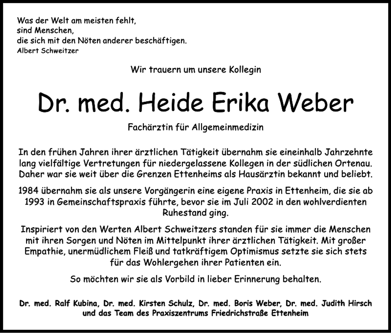 <p>Was der Welt am meisten fehlt,<br />sind Menschen,<br />die sich mit den Nöten anderer beschäftigen.<br />Albert Schweitzer</p><p>Wir trauern um unsere Kollegin</p><p>Dr. med. Heide Erika Weber<br />Fachärztin für Allgemeinmedizin<br />In den frühen Jahren ihrer ärztlichen Tätigkeit übernahm sie eineinhalb Jahrzehnte<br />lang vielfältige Vertretungen für niedergelassene Kollegen in der südlichen Ortenau.<br />Daher war sie weit über die Grenzen Ettenheims als Hausärztin bekannt und beliebt.<br />1984 übernahm sie als unsere Vorgängerin eine eigene Praxis in Ettenheim, die sie ab<br />1993 in Gemeinschaftspraxis führte, bevor sie im Juli 2002 in den wohlverdienten<br />Ruhestand ging.<br />Inspiriert von den Werten Albert Schweitzers standen für sie immer die Menschen<br />mit ihren Sorgen und Nöten im Mittelpunkt ihrer ärztlichen Tätigkeit. Mit großer<br />Empathie, u<br />­ nermüdlichem Fleiß und tatkräftigem Optimismus setzte sie sich stets<br />für das Wohlergehen ihrer Patienten ein.<br />So möchten wir sie als Vorbild in lieber Erinnerung behalten.<br />Dr. med. Ralf Kubina, Dr. med. Kirsten Schulz, Dr. med. Boris Weber, Dr. med. Judith Hirsch<br />und das Team des Praxiszentrums Friedrichstraße Ettenheim</p>