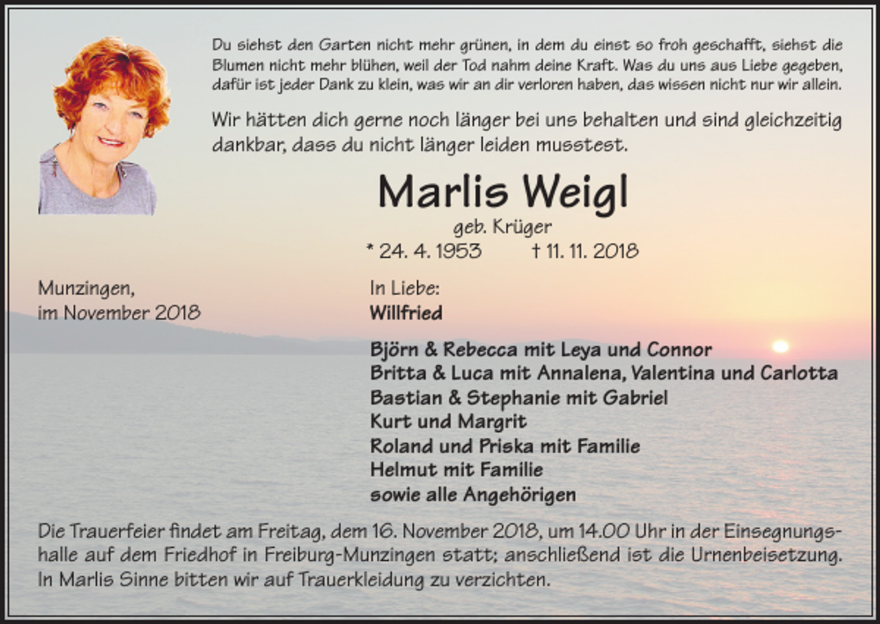 <p>Du siehst den Garten nicht mehr grünen, in dem du einst so froh geschafft, siehst die<br />Blumen nicht mehr blühen, weil der Tod nahm deine Kraft. Was du uns aus Liebe gegeben,<br />dafür ist jeder Dank zu klein, was wir an dir verloren haben, das wissen nicht nur wir allein.</p><p>Wir hätten dich gerne noch länger bei uns behalten und sind gleichzeitig<br />dankbar, dass du nicht länger leiden musstest.</p><p>Marlis<br />Weigl<br />geb. Krüger</p><p>* 24. 4. 1953<br />Munzingen,<br />im November 2018</p><p>† 11. 11. 2018</p><p>In Liebe:<br />Willfried</p><p>Björn &amp; Rebecca mit Leya und Connor<br />Britta &amp; Luca mit Annalena, Valentina und Carlotta<br />Bastian &amp; Stephanie mit Gabriel<br />Kurt und Margrit<br />Roland und Priska mit Familie<br />Helmut mit Familie<br />sowie alle Angehörigen<br />Die Trauerfeier findet am Freitag, dem 16. November 2018, um 14.00 Uhr in der Einsegnungshalle auf dem Friedhof in Freiburg-Munzingen statt; anschließend ist die Urnenbeisetzung.<br />In Marlis Sinne bitten wir auf Trauerkleidung zu verzichten.</p>