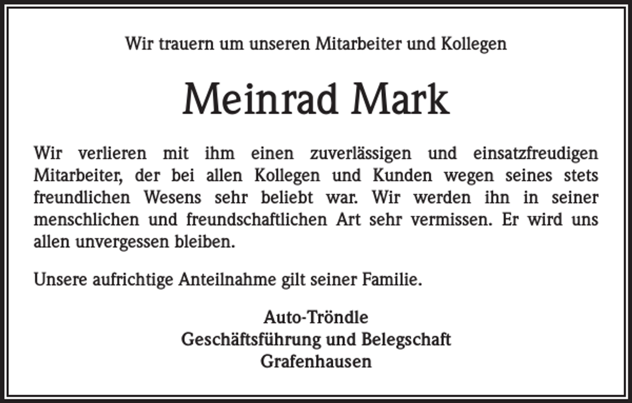 <p>Wir trauern um unseren Mitarbeiter und Kollegen</p><p>Meinrad Mark<br />Wir verlieren mit ihm einen zuverlässigen und einsatzfreudigen<br />Mitarbeiter, der bei allen Kollegen und Kunden wegen seines stets<br />freundlichen Wesens sehr beliebt war. Wir werden ihn in seiner<br />menschlichen und freundschaftlichen Art sehr vermissen. Er wird uns<br />allen unvergessen bleiben.<br />Unsere aufrichtige Anteilnahme gilt seiner Familie.<br />Auto-Tröndle<br />Geschäftsführung und Belegschaft<br />Grafenhausen</p>