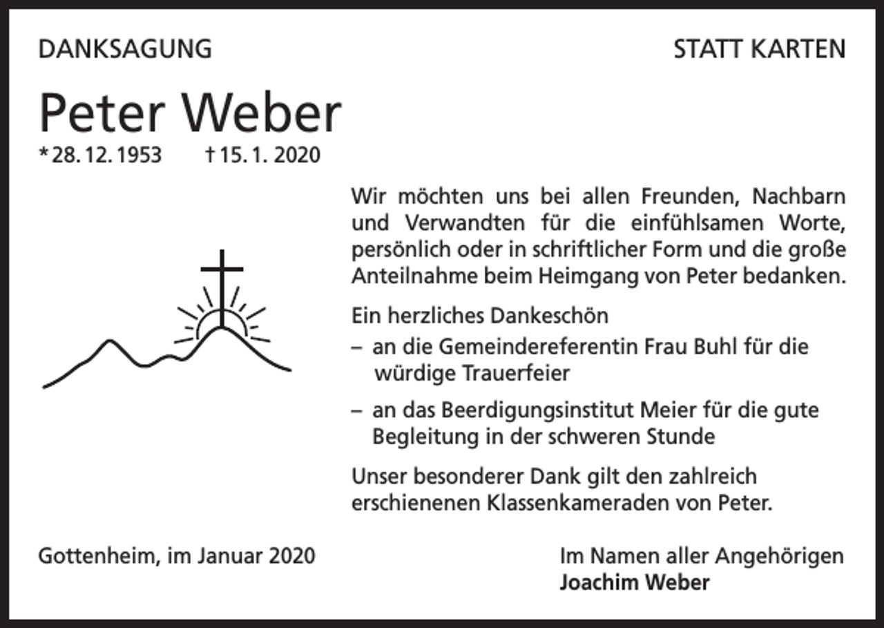 <p>DANKSAGUNG</p><p>STATT KARTEN</p><p>Peter Weber<br />* 28. 12. 1953 † 15. 1. 2020</p><p>Wir möchten uns bei allen Freunden, Nachbarn<br />und Verwandten für die einfühlsamen Worte,<br />persönlich oder in schriftlicher Form und die große<br />Anteilnahme beim Heimgang von Peter bedanken.<br />Ein herzliches Dankeschön<br />– an die Gemeindereferentin Frau Buhl für die<br />würdige Trauerfeier<br />– an das Beerdigungsinstitut Meier für die gute<br />Begleitung in der schweren Stunde<br />Unser besonderer Dank gilt den zahlreich<br />erschienenen Klassenkameraden von Peter.<br />Gottenheim, im Januar 2020 Im Namen aller Angehörigen<br />Joachim Weber</p>