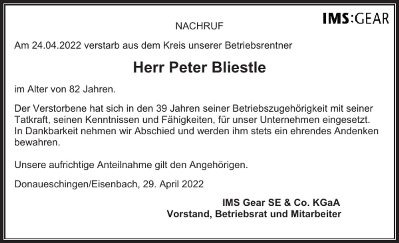 <p>NACHRUF<br />Am 24.04.2022 verstarb aus dem Kreis unserer Betriebsrentner</p><p>Herr Peter Bliestle<br />im Alter von 82 Jahren.<br />Der Verstorbene hat sich in den 39 Jahren seiner Betriebszugehörigkeit mit seiner<br />Tatkraft, seinen Kenntnissen und Fähigkeiten, für unser Unternehmen eingesetzt.<br />In Dankbarkeit nehmen wir Abschied und werden ihm stets ein ehrendes Andenken<br />bewahren.<br />Unsere aufrichtige Anteilnahme gilt den Angehörigen.<br />Donaueschingen/Eisenbach, 29. April 2022<br />IMS Gear SE &amp; Co. KGaA<br />Vorstand, Betriebsrat und Mitarbeiter</p>
