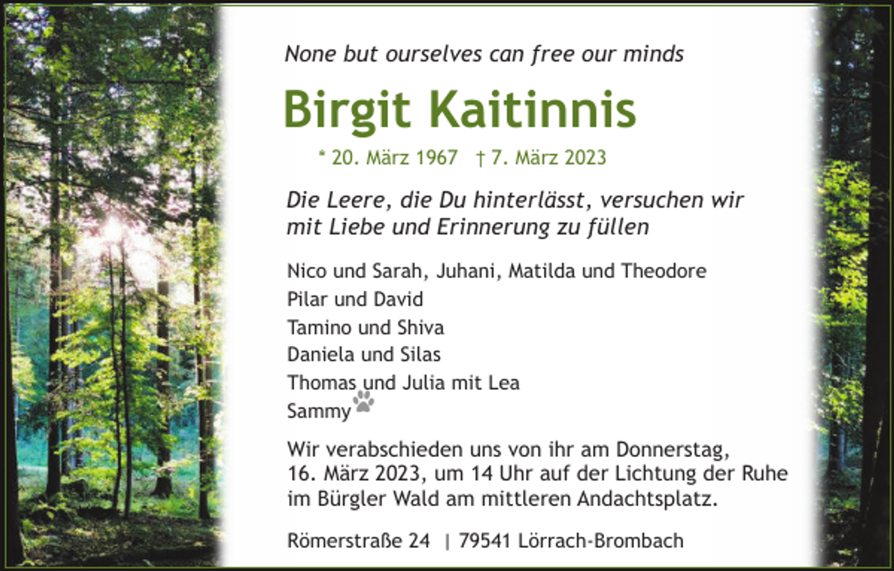 <p>None but ourselves can free our minds</p><p>Birgit Kaitinnis<br />* 20. März 1967 † 7. März 2023</p><p>Die Leere, die Du hinterlässt, versuchen wir<br />mit Liebe und Erinnerung zu füllen<br />Nico und Sarah, Juhani, Matilda und Theodore<br />Pilar und David<br />Tamino und Shiva<br />Daniela und Silas<br />Thomas und Julia mit Lea<br />Sammy</p><p>Wir verabschieden uns von ihr am Donnerstag,<br />16. März 2023, um 14 Uhr auf der Lichtung der Ruhe<br />im Bürgler Wald am mittleren Andachtsplatz.<br />Römerstraße 24 | 79541 Lörrach-Brombach</p>