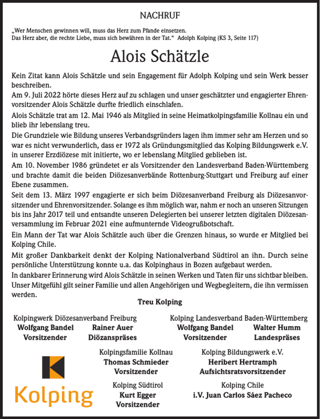 <p>NACHRUF<br />„Wer Menschen gewinnen will, muss das Herz zum Pfande einsetzen.<br />Das Herz aber, die rechte Liebe, muss sich bewähren in der Tat.“ Adolph Kolping (KS 3, Seite 117)</p><p>Alois Schätzle<br />Kein Zitat kann Alois Schätzle und sein Engagement für Adolph Kolping und sein Werk besser<br />beschreiben.<br />Am 9. Juli 2022 hörte dieses Herz auf zu schlagen und unser geschätzter und engagierter Ehrenvorsitzender Alois Schätzle durfte friedlich einschlafen.<br />Alois Schätzle trat am 12. Mai 1946 als Mitglied in seine Heimatkolpingsfamilie Kollnau ein und<br />blieb ihr lebenslang treu.<br />Die Grundziele wie Bildung unseres Verbandsgründers lagen ihm immer sehr am Herzen und so<br />war es nicht verwunderlich, dass er 1972 als Gründungsmitglied das Kolping Bildungswerk e.V.<br />in unserer Erzdiözese mit initierte, wo er lebenslang Mitglied geblieben ist.<br />Am 10. November 1986 gründetet er als Vorsitzender den Landesverband Baden-Württemberg<br />und brachte damit die beiden Diözesanverbände Rottenburg-Stuttgart und Freiburg auf einer<br />Ebene zusammen.<br />Seit dem 13. März 1997 engagierte er sich beim Diözesanverband Freiburg als Diözesanvorsitzender und Ehrenvorsitzender. Solange es ihm möglich war, nahm er noch an unseren Sitzungen<br />bis ins Jahr 2017 teil und entsandte unseren Delegierten bei unserer letzten digitalen Diözesanversammlung im Februar 2021 eine aufmunternde Videogrußbotschaft.<br />Ein Mann der Tat war Alois Schätzle auch über die Grenzen hinaus, so wurde er Mitglied bei<br />Kolping Chile.<br />Mit großer Dankbarkeit denkt der Kolping Nationalverband Südtirol an ihn. Durch seine<br />persönliche Unterstützung konnte u.a. das Kolpinghaus in Bozen aufgebaut werden.<br />In dankbarer Erinnerung wird Alois Schätzle in seinen Werken und Taten für uns sichtbar bleiben.<br />Unser Mitgefühl gilt seiner Familie und allen Angehörigen und Wegbegleitern, die ihn vermissen<br />werden.<br />Treu Kolping</p><p>Kolpingwerk Diözesanverband Freiburg<br />Wolfgang Bandel<br />Rainer Auer<br />Vorsitzender<br />Diözanspräses</p><p>Kolping Landesverband Baden-Württemberg<br />Wolfgang Bandel<br />Walter Humm</p><p>Vorsitzender<br />Landespräses</p><p>Kolpingsfamilie Kollnau<br />Thomas Schmieder<br />Vorsitzender</p><p>Kolping Bildungswerk e.V.<br />Heribert Hertramph<br />Aufsichtsratsvorsitzender</p><p>Kolping Südtirol<br />Kurt Egger<br />Vorsitzender</p><p>Kolping Chile<br />i.V. Juan Carlos Sáez Pacheco</p>