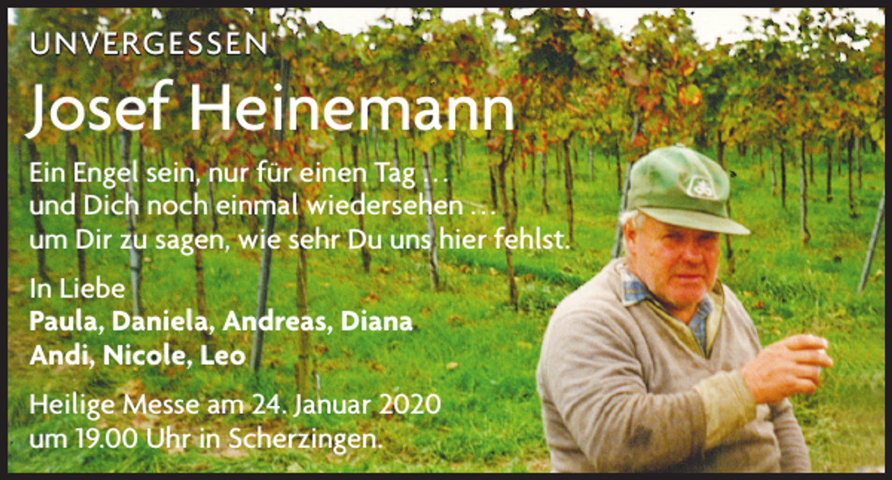 <p>UNVERGESSEN</p><p>Josef Heinemann<br />Ein Engel sein, nur für einen Tag . . .<br />und Dich noch einmal wiedersehen . . .<br />um Dir zu sagen, wie sehr Du uns hier fehlst.<br />In Liebe<br />Paula, Daniela, Andreas, Diana<br />Andi, Nicole, Leo<br />Heilige Messe am 24. Januar 2020<br />um 19.00 Uhr in Scherzingen.</p>
