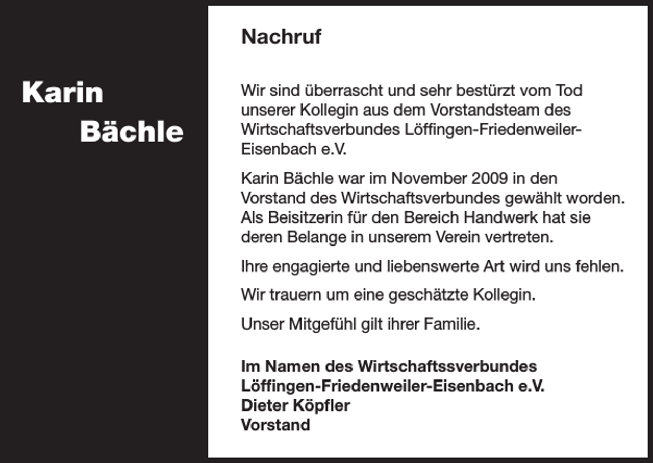 <p>Nachruf</p><p>Karin<br />Bächle</p><p>Wir sind überrascht und sehr bestürzt vom Tod<br />unserer Kollegin aus dem Vorstandsteam des<br />Wirtschaftsverbundes Löffingen-FriedenweilerEisenbach e.V.<br />Karin Bächle war im November 2009 in den<br />Vorstand des Wirtschaftsverbundes gewählt worden.<br />Als Beisitzerin für den Bereich Handwerk hat sie<br />deren Belange in unserem Verein vertreten.<br />Ihre engagierte und liebenswerte Art wird uns fehlen.<br />Wir trauern um eine geschätzte Kollegin.<br />Unser Mitgefühl gilt ihrer Familie.<br />Im Namen des Wirtschaftssverbundes<br />Löffingen-Friedenweiler-Eisenbach e.V.<br />Dieter Köpfler<br />Vorstand</p>